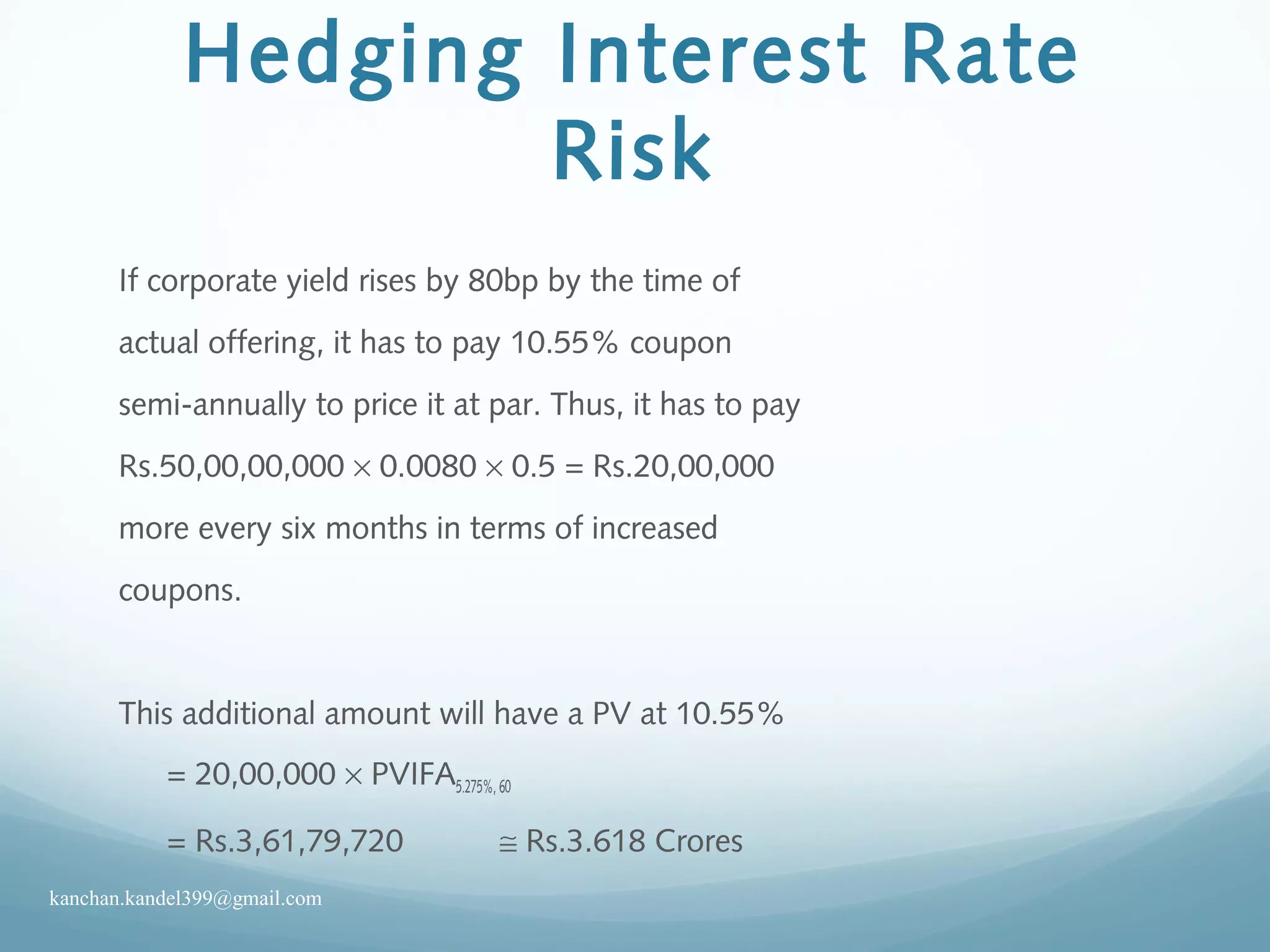 Hedging Interest Rate
Risk
If corporate yield rises by 80bp by the time of
actual offering, it has to pay 10.55% coupon
semi-annually to price it at par. Thus, it has to pay
Rs.50,00,00,000 × 0.0080 × 0.5 = Rs.20,00,000
more every six months in terms of increased
coupons.
This additional amount will have a PV at 10.55%
= 20,00,000 × PVIFA5.275%, 60
= Rs.3,61,79,720 ≅ Rs.3.618 Crores
kanchan.kandel399@gmail.com
 