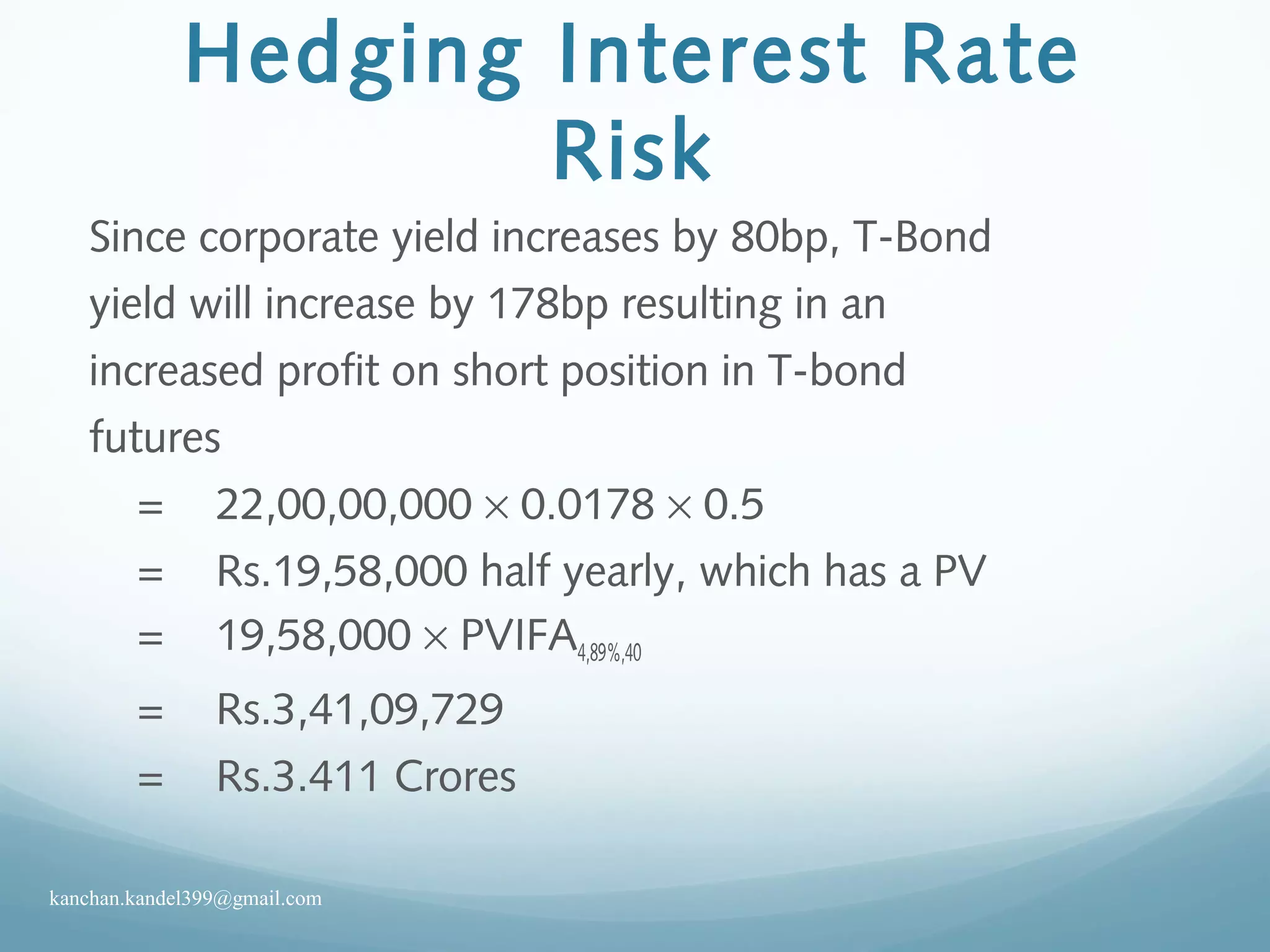 Hedging Interest Rate
Risk
Since corporate yield increases by 80bp, T-Bond
yield will increase by 178bp resulting in an
increased profit on short position in T-bond
futures
= 22,00,00,000 × 0.0178 × 0.5
= Rs.19,58,000 half yearly, which has a PV
= 19,58,000 × PVIFA4,89%,40
= Rs.3,41,09,729
= Rs.3.411 Crores
kanchan.kandel399@gmail.com
 