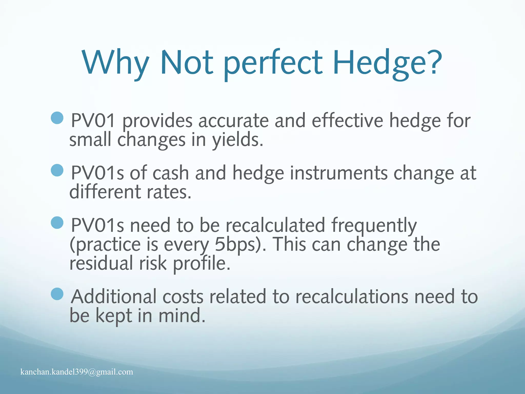 Why Not perfect Hedge?
PV01 provides accurate and effective hedge for
small changes in yields.
PV01s of cash and hedge instruments change at
different rates.
PV01s need to be recalculated frequently
(practice is every 5bps). This can change the
residual risk profile.
Additional costs related to recalculations need to
be kept in mind.
kanchan.kandel399@gmail.com
 