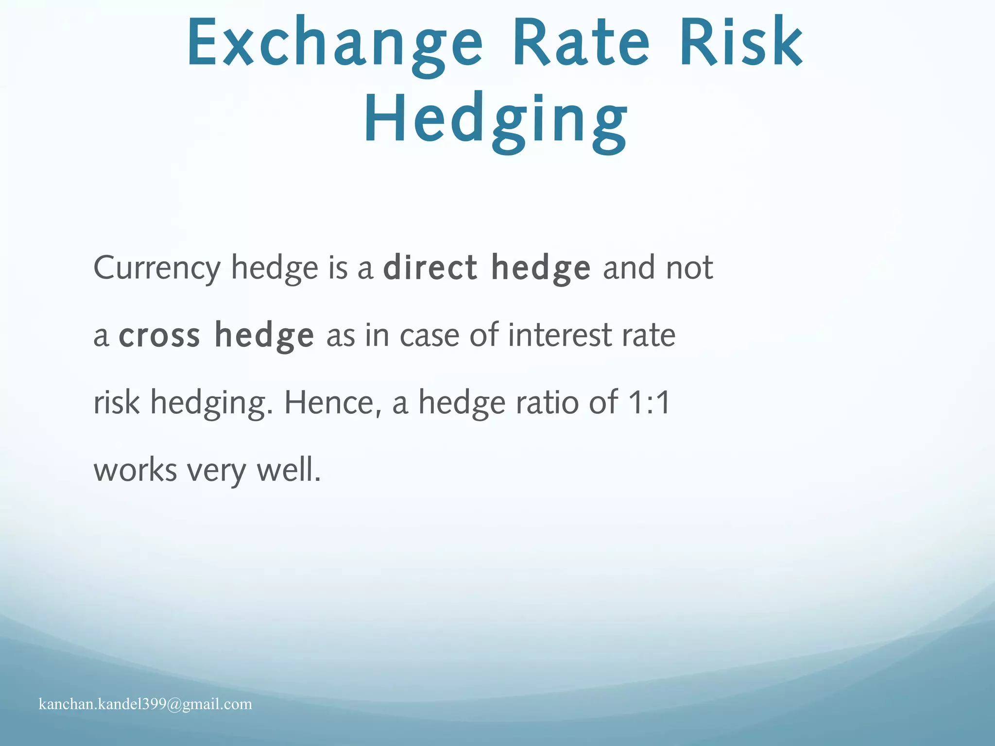 Exchange Rate Risk
Hedging
Currency hedge is a direct hedge and not
a cross hedge as in case of interest rate
risk hedging. Hence, a hedge ratio of 1:1
works very well.
kanchan.kandel399@gmail.com
 