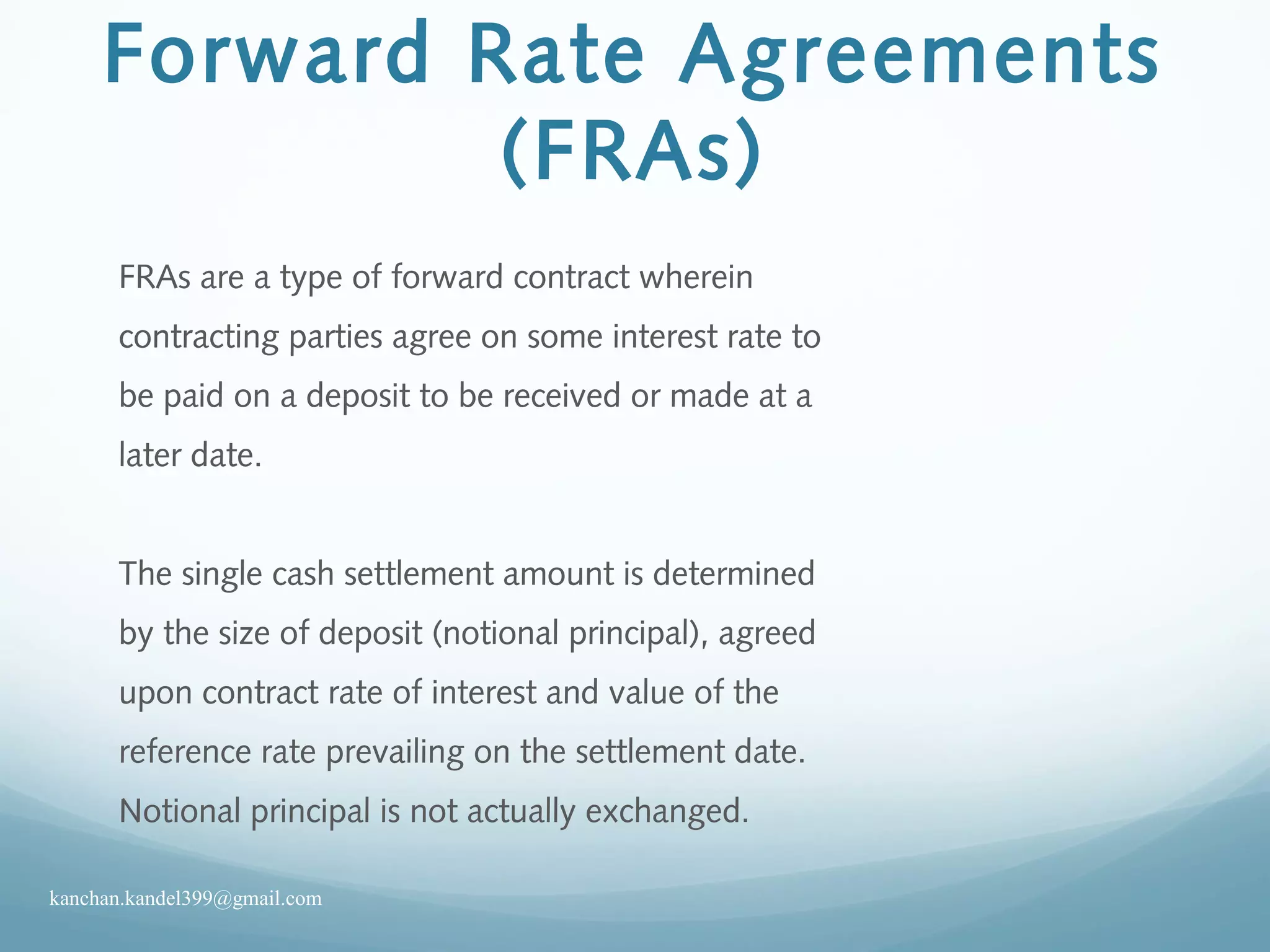Forward Rate Agreements
(FRAs)
FRAs are a type of forward contract wherein
contracting parties agree on some interest rate to
be paid on a deposit to be received or made at a
later date.
The single cash settlement amount is determined
by the size of deposit (notional principal), agreed
upon contract rate of interest and value of the
reference rate prevailing on the settlement date.
Notional principal is not actually exchanged.
kanchan.kandel399@gmail.com
 