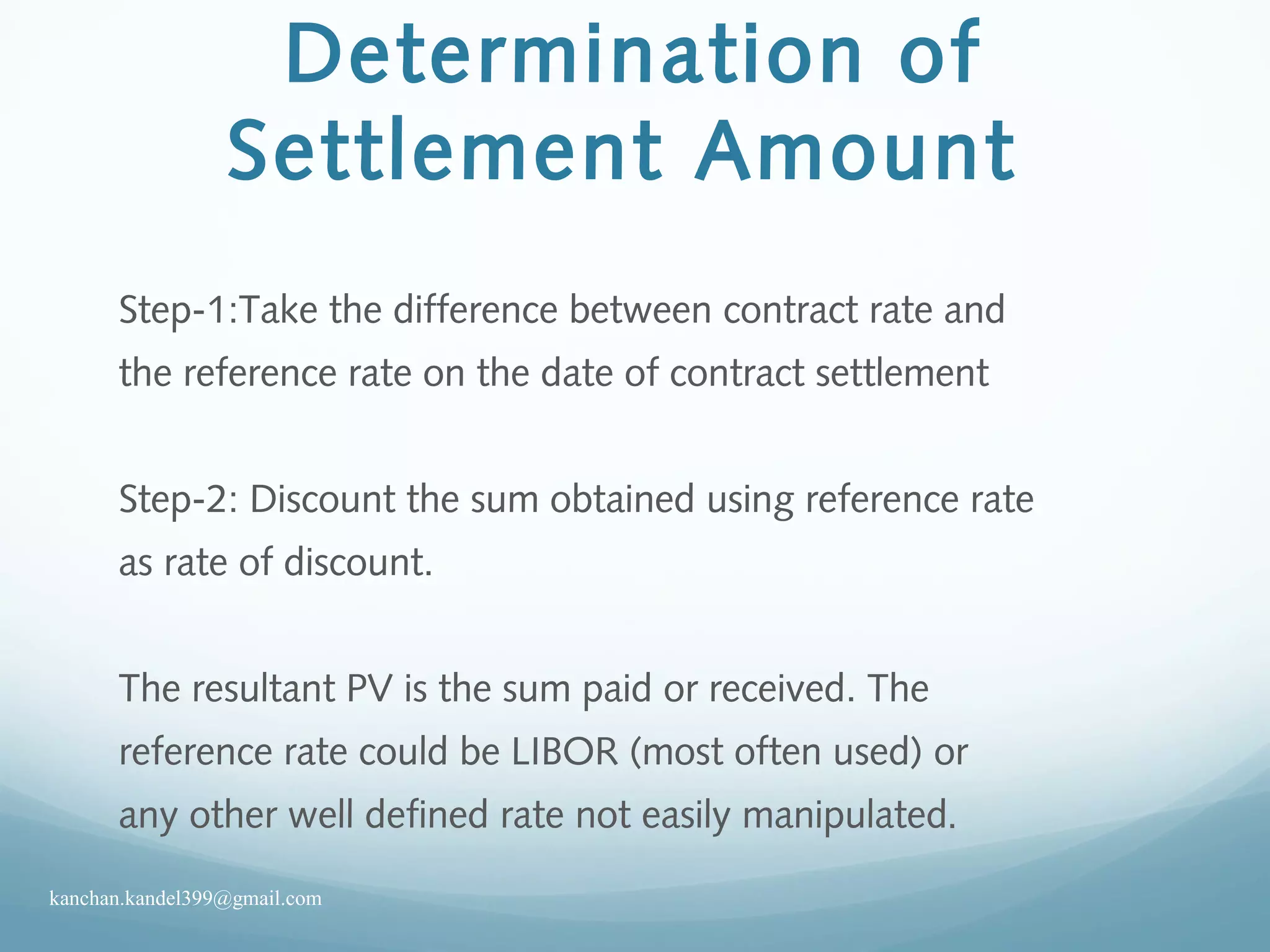 Determination of
Settlement Amount
Step-1:Take the difference between contract rate and
the reference rate on the date of contract settlement
Step-2: Discount the sum obtained using reference rate
as rate of discount.
The resultant PV is the sum paid or received. The
reference rate could be LIBOR (most often used) or
any other well defined rate not easily manipulated.
kanchan.kandel399@gmail.com
 