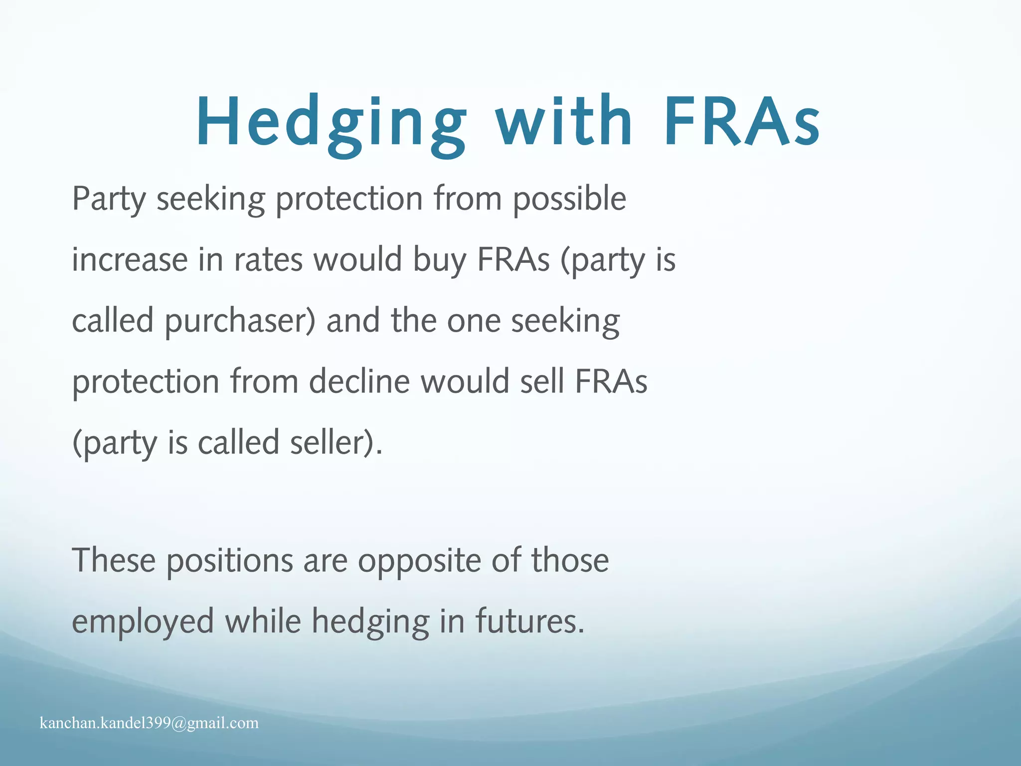 Hedging with FRAs
Party seeking protection from possible
increase in rates would buy FRAs (party is
called purchaser) and the one seeking
protection from decline would sell FRAs
(party is called seller).
These positions are opposite of those
employed while hedging in futures.
kanchan.kandel399@gmail.com
 