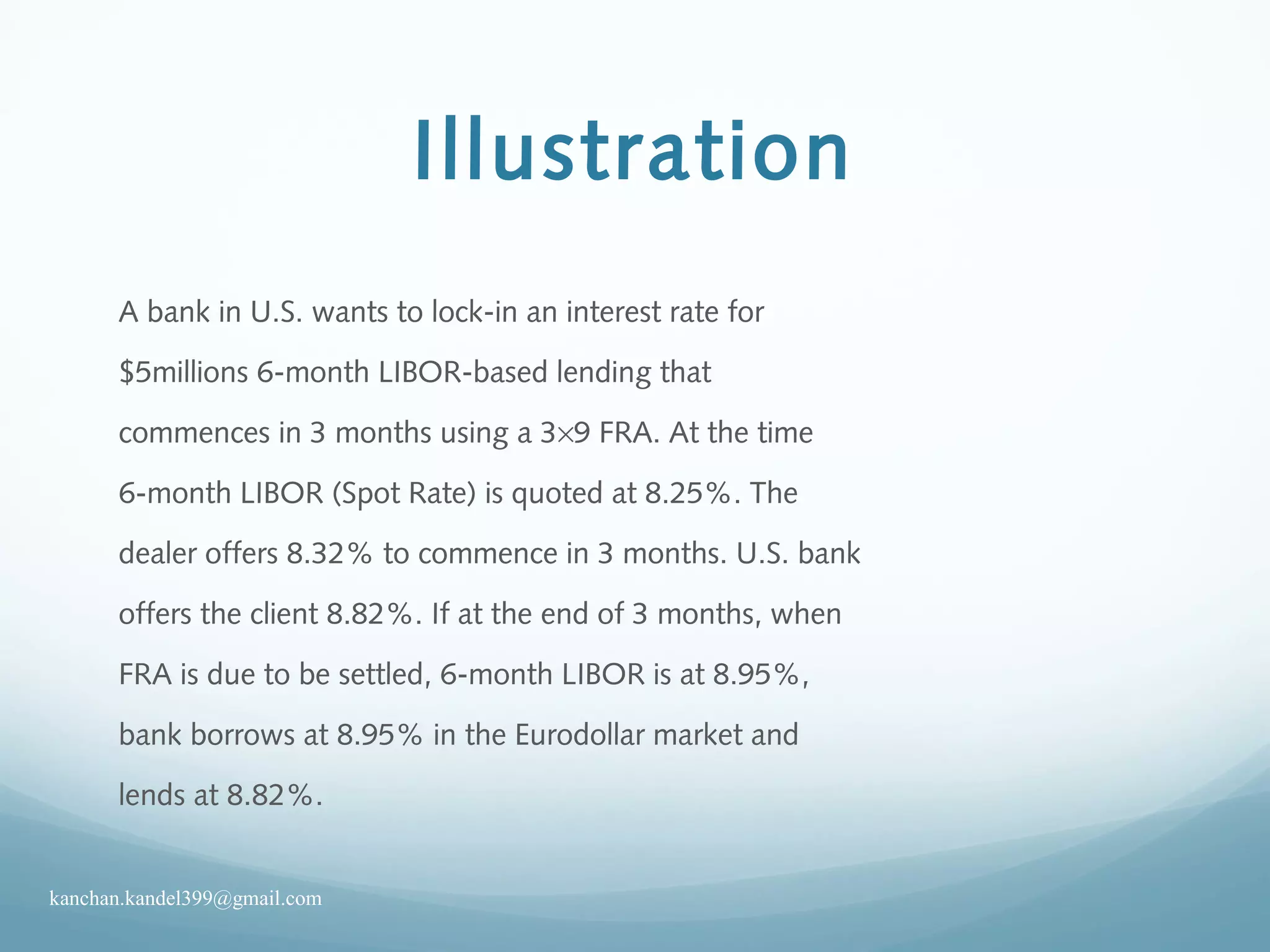 Illustration
A bank in U.S. wants to lock-in an interest rate for
$5millions 6-month LIBOR-based lending that
commences in 3 months using a 3×9 FRA. At the time
6-month LIBOR (Spot Rate) is quoted at 8.25%. The
dealer offers 8.32% to commence in 3 months. U.S. bank
offers the client 8.82%. If at the end of 3 months, when
FRA is due to be settled, 6-month LIBOR is at 8.95%,
bank borrows at 8.95% in the Eurodollar market and
lends at 8.82%.
kanchan.kandel399@gmail.com
 