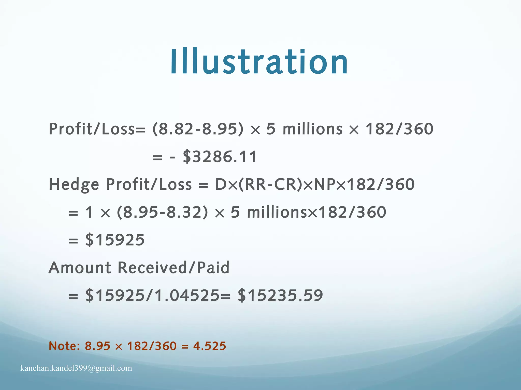 Illustration
Profit/Loss= (8.82-8.95) × 5 millions × 182/360
= - $3286.11
Hedge Profit/Loss = D×(RR-CR)×NP×182/360
= 1 × (8.95-8.32) × 5 millions×182/360
= $15925
Amount Received/Paid
= $15925/1.04525= $15235.59
Note: 8.95 × 182/360 = 4.525
kanchan.kandel399@gmail.com
 