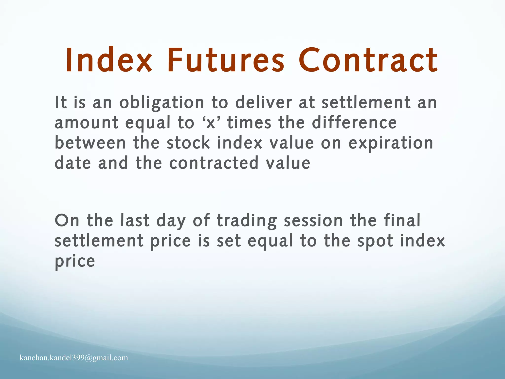 Index Futures Contract
It is an obligation to deliver at settlement an
amount equal to ‘x’ times the difference
between the stock index value on expiration
date and the contracted value
On the last day of trading session the final
settlement price is set equal to the spot index
price
kanchan.kandel399@gmail.com
 