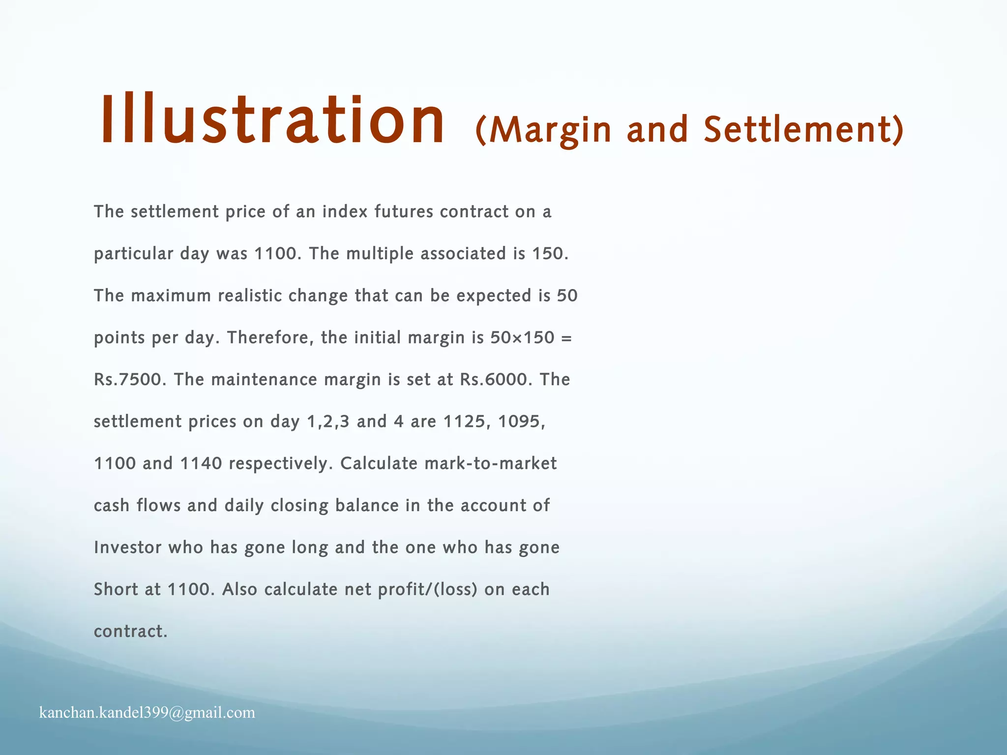 Illustration (Margin and Settlement)
The settlement price of an index futures contract on a
particular day was 1100. The multiple associated is 150.
The maximum realistic change that can be expected is 50
points per day. Therefore, the initial margin is 50×150 =
Rs.7500. The maintenance margin is set at Rs.6000. The
settlement prices on day 1,2,3 and 4 are 1125, 1095,
1100 and 1140 respectively. Calculate mark-to-market
cash flows and daily closing balance in the account of
Investor who has gone long and the one who has gone
Short at 1100. Also calculate net profit/(loss) on each
contract.
kanchan.kandel399@gmail.com
 
