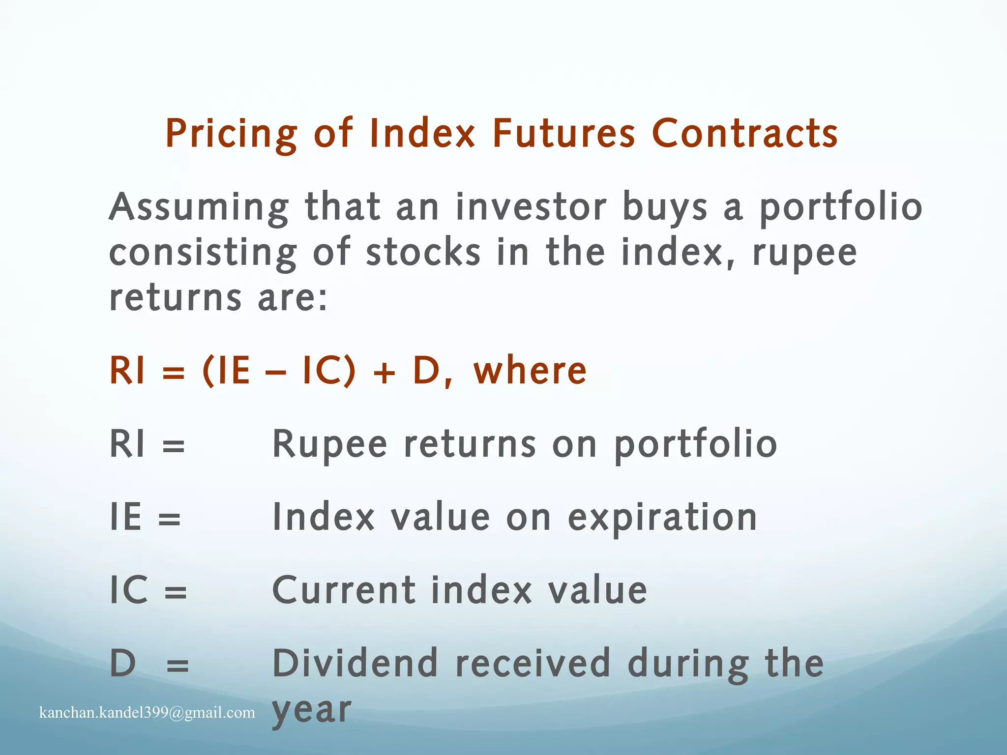Pricing of Index Futures Contracts
Assuming that an investor buys a portfolio
consisting of stocks in the index, rupee
returns are:
RI = (IE – IC) + D, where
RI = Rupee returns on portfolio
IE = Index value on expiration
IC = Current index value
D = Dividend received during the
yearkanchan.kandel399@gmail.com
 