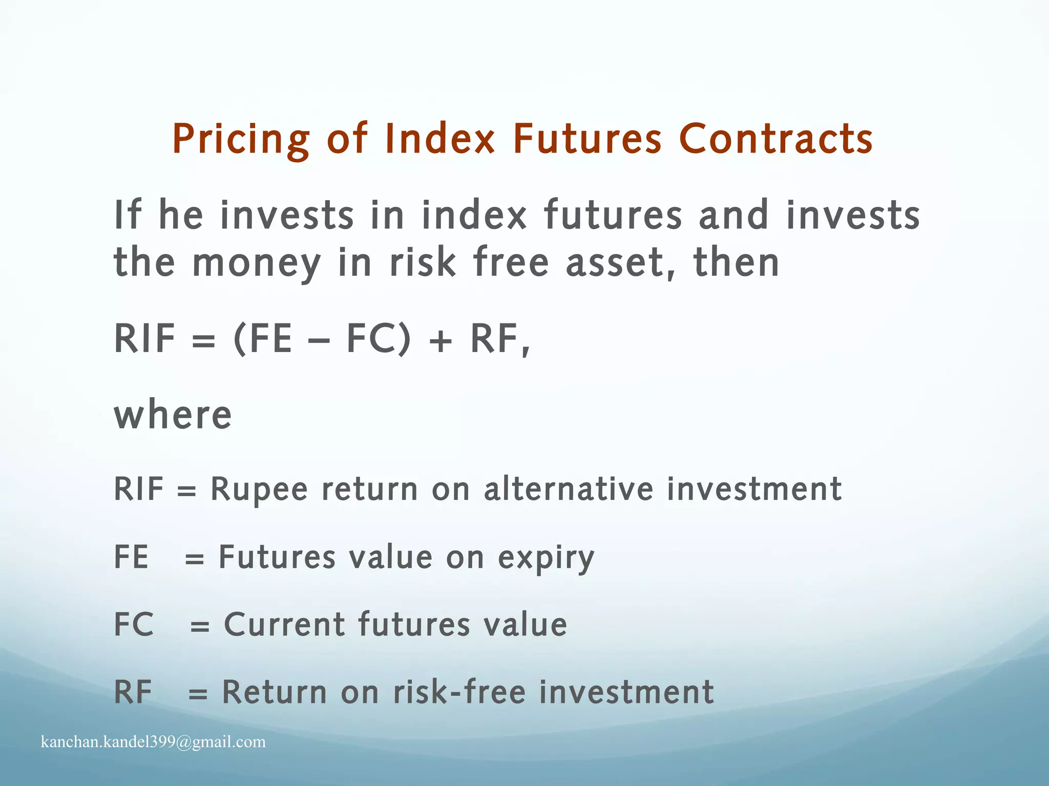 Pricing of Index Futures Contracts
If he invests in index futures and invests
the money in risk free asset, then
RIF = (FE – FC) + RF,
where
RIF = Rupee return on alternative investment
FE = Futures value on expiry
FC = Current futures value
RF = Return on risk-free investment
kanchan.kandel399@gmail.com
 
