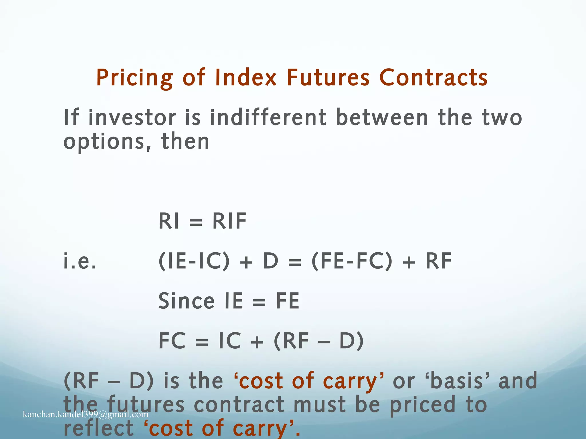 Pricing of Index Futures Contracts
If investor is indifferent between the two
options, then
RI = RIF
i.e. (IE-IC) + D = (FE-FC) + RF
Since IE = FE
FC = IC + (RF – D)
(RF – D) is the ‘cost of carry’ or ‘basis’ and
the futures contract must be priced to
reflect ‘cost of carry’.
kanchan.kandel399@gmail.com
 