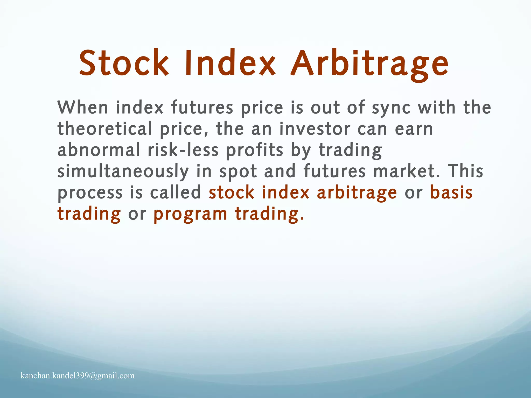 Stock Index Arbitrage
When index futures price is out of sync with the
theoretical price, the an investor can earn
abnormal risk-less profits by trading
simultaneously in spot and futures market. This
process is called stock index arbitrage or basis
trading or program trading.
kanchan.kandel399@gmail.com
 