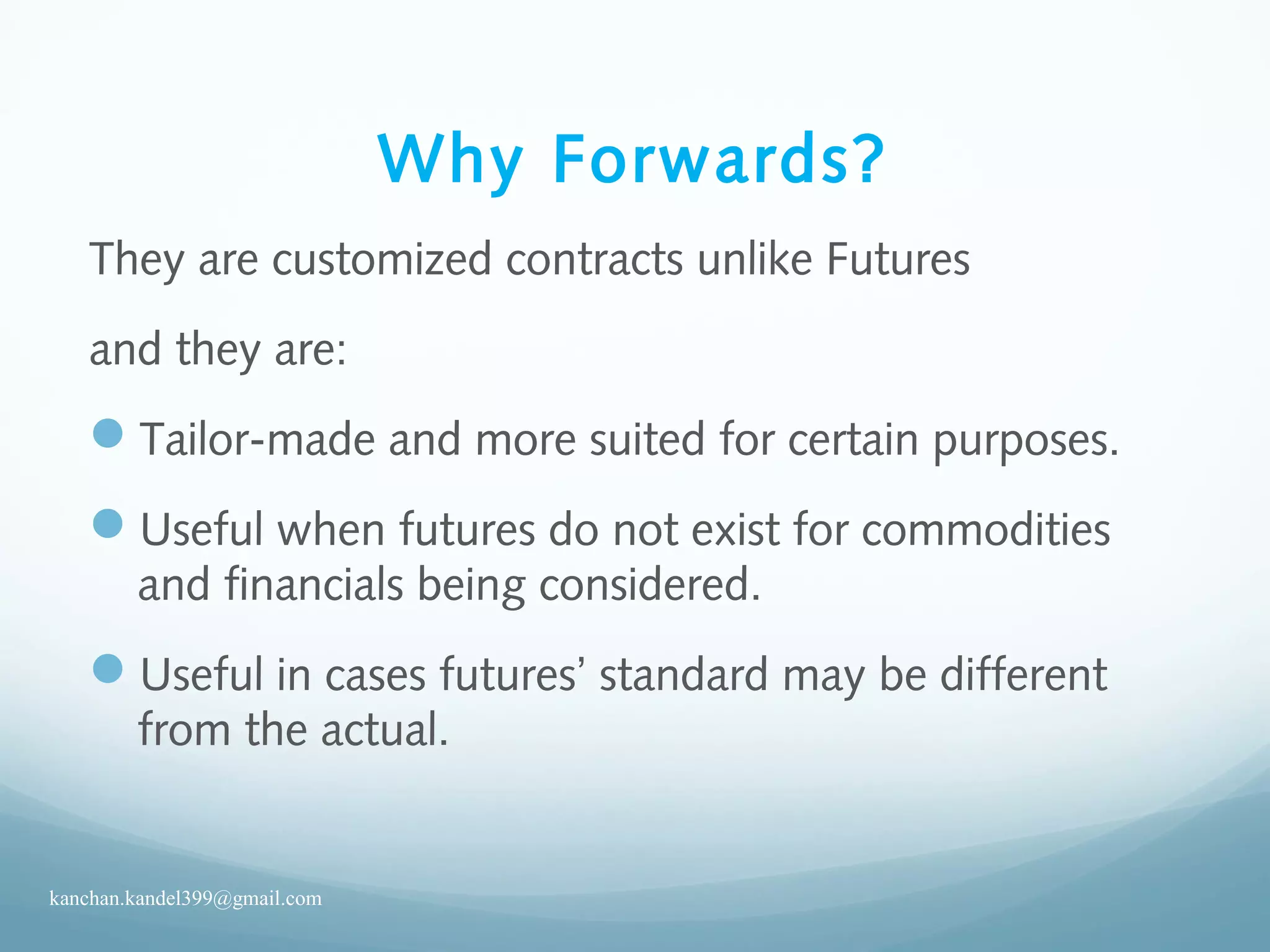 Why Forwards?
They are customized contracts unlike Futures
and they are:
Tailor-made and more suited for certain purposes.
Useful when futures do not exist for commodities
and financials being considered.
Useful in cases futures’ standard may be different
from the actual.
kanchan.kandel399@gmail.com
 