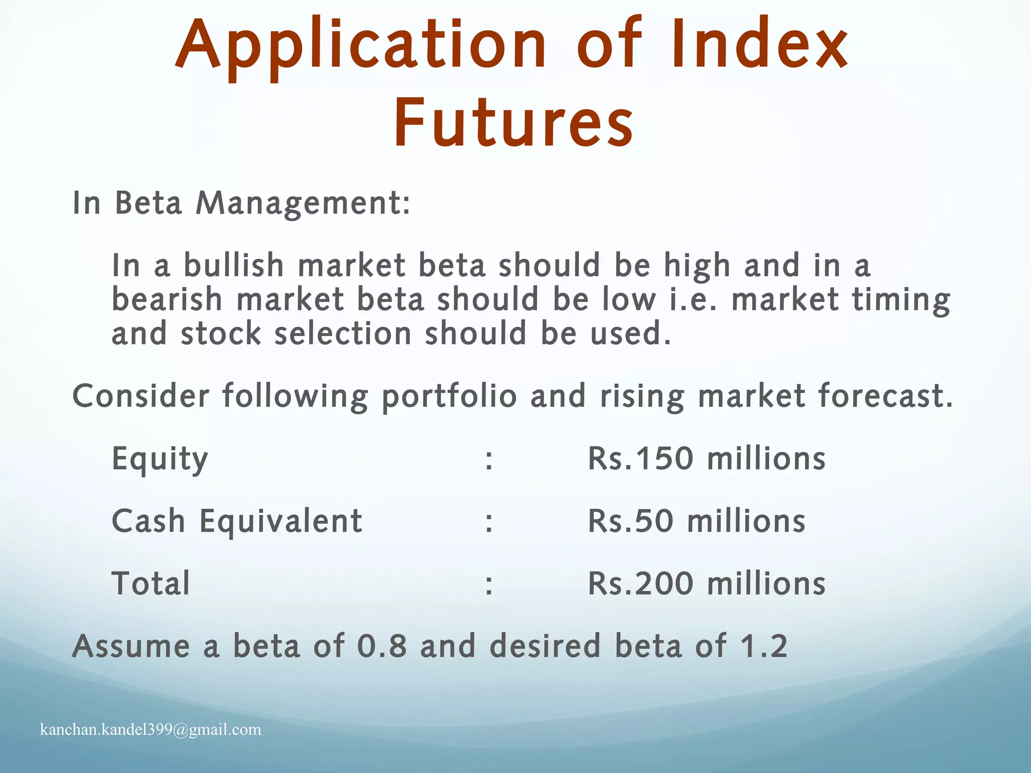 Application of Index
Futures
In Beta Management:
In a bullish market beta should be high and in a
bearish market beta should be low i.e. market timing
and stock selection should be used.
Consider following portfolio and rising market forecast.
Equity : Rs.150 millions
Cash Equivalent : Rs.50 millions
Total : Rs.200 millions
Assume a beta of 0.8 and desired beta of 1.2
kanchan.kandel399@gmail.com
 