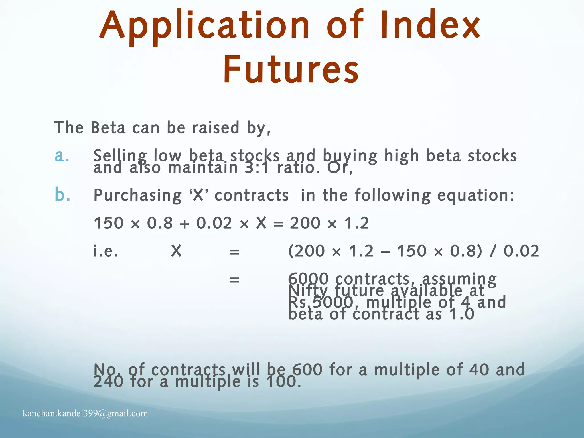 Application of Index
Futures
The Beta can be raised by,
a. Selling low beta stocks and buying high beta stocks
and also maintain 3:1 ratio. Or,
b. Purchasing ‘X’ contracts in the following equation:
150 × 0.8 + 0.02 × X = 200 × 1.2
i.e. X = (200 × 1.2 – 150 × 0.8) / 0.02
= 6000 contracts, assuming
Nifty future available at
Rs.5000, multiple of 4 and
beta of contract as 1.0
No. of contracts will be 600 for a multiple of 40 and
240 for a multiple is 100.
kanchan.kandel399@gmail.com
 