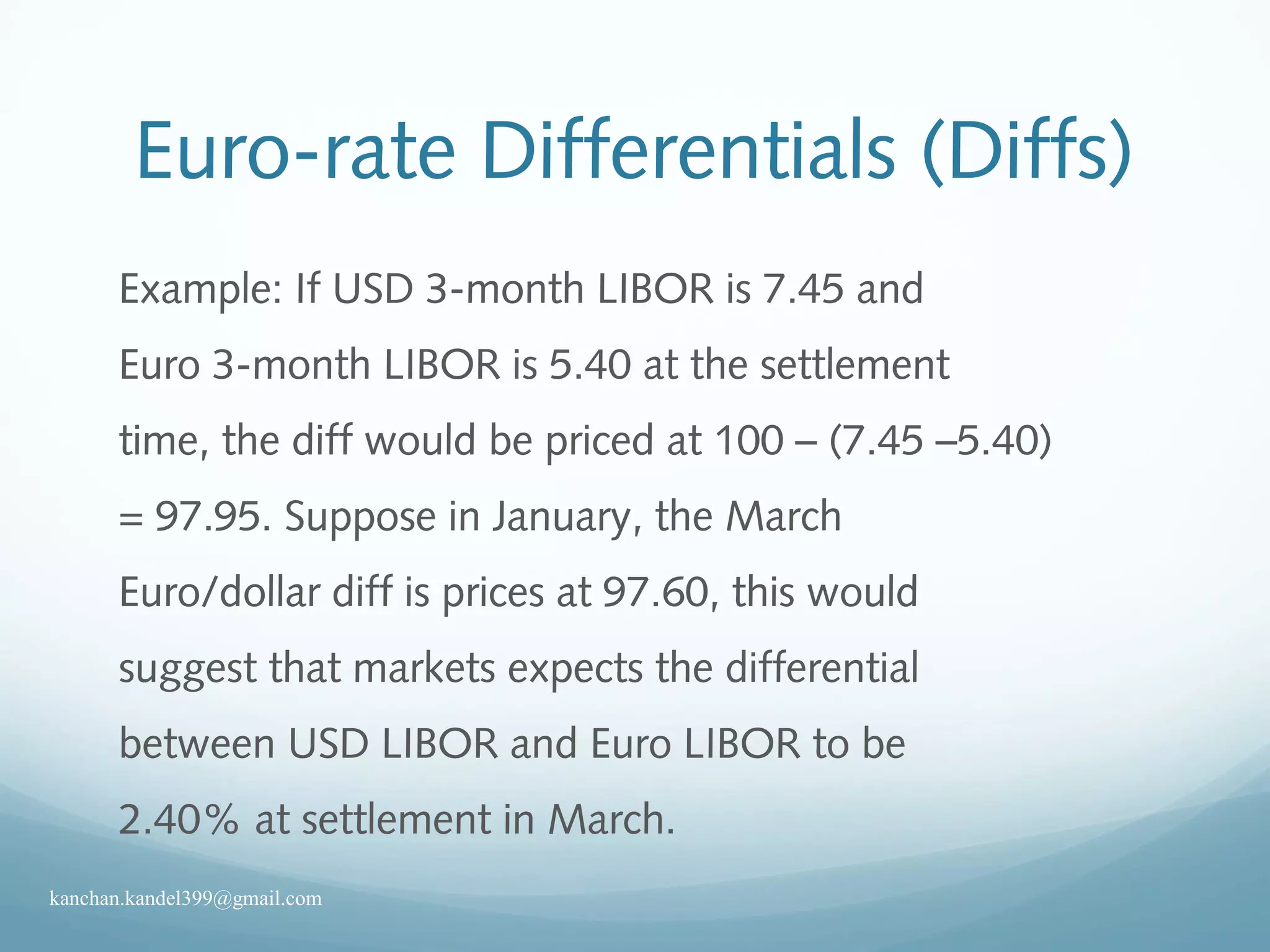 Euro-rate Differentials (Diffs)
Example: If USD 3-month LIBOR is 7.45 and
Euro 3-month LIBOR is 5.40 at the settlement
time, the diff would be priced at 100 – (7.45 –5.40)
= 97.95. Suppose in January, the March
Euro/dollar diff is prices at 97.60, this would
suggest that markets expects the differential
between USD LIBOR and Euro LIBOR to be
2.40% at settlement in March.
kanchan.kandel399@gmail.com
 