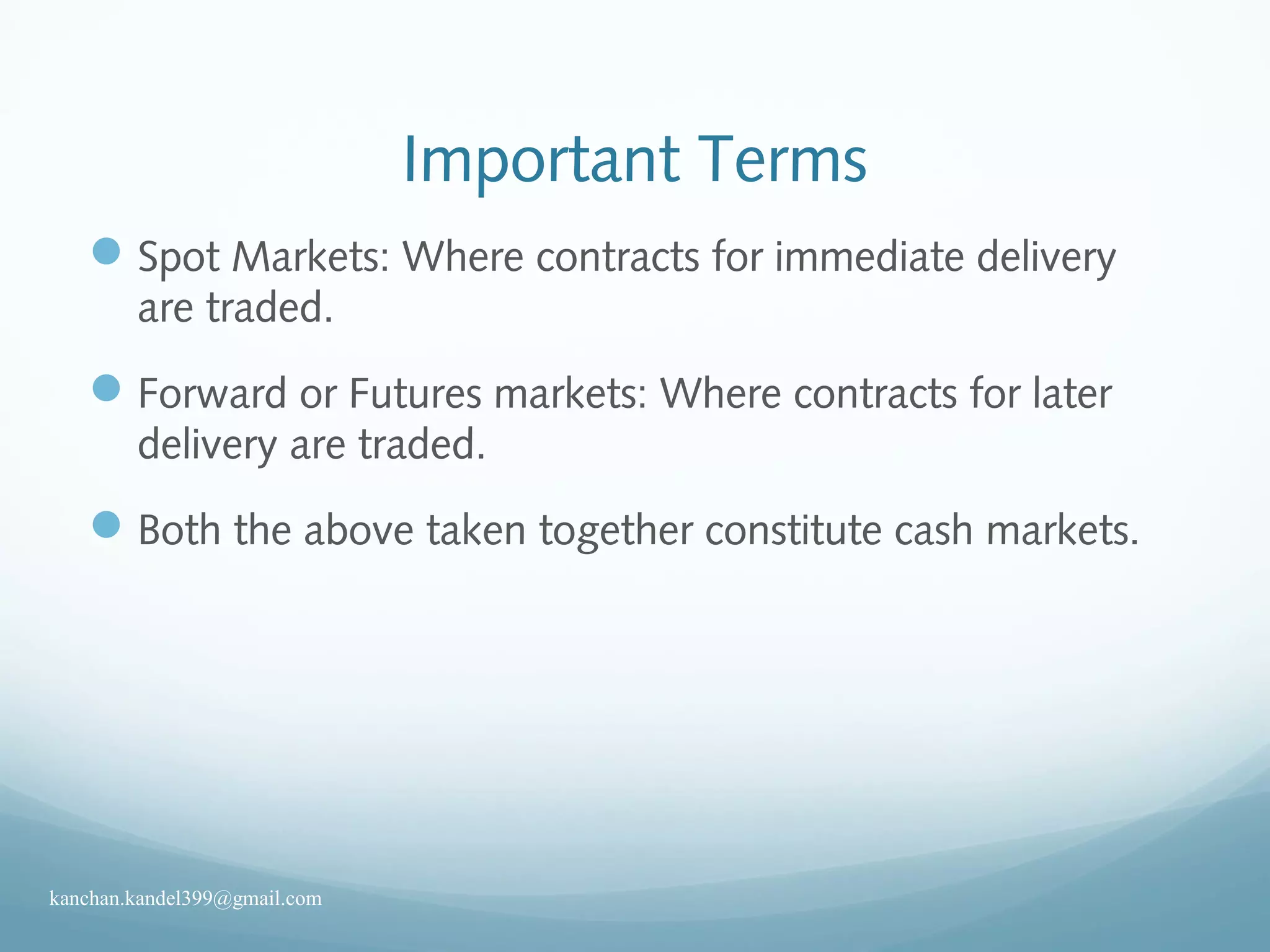 Important Terms
Spot Markets: Where contracts for immediate delivery
are traded.
Forward or Futures markets: Where contracts for later
delivery are traded.
Both the above taken together constitute cash markets.
kanchan.kandel399@gmail.com
 