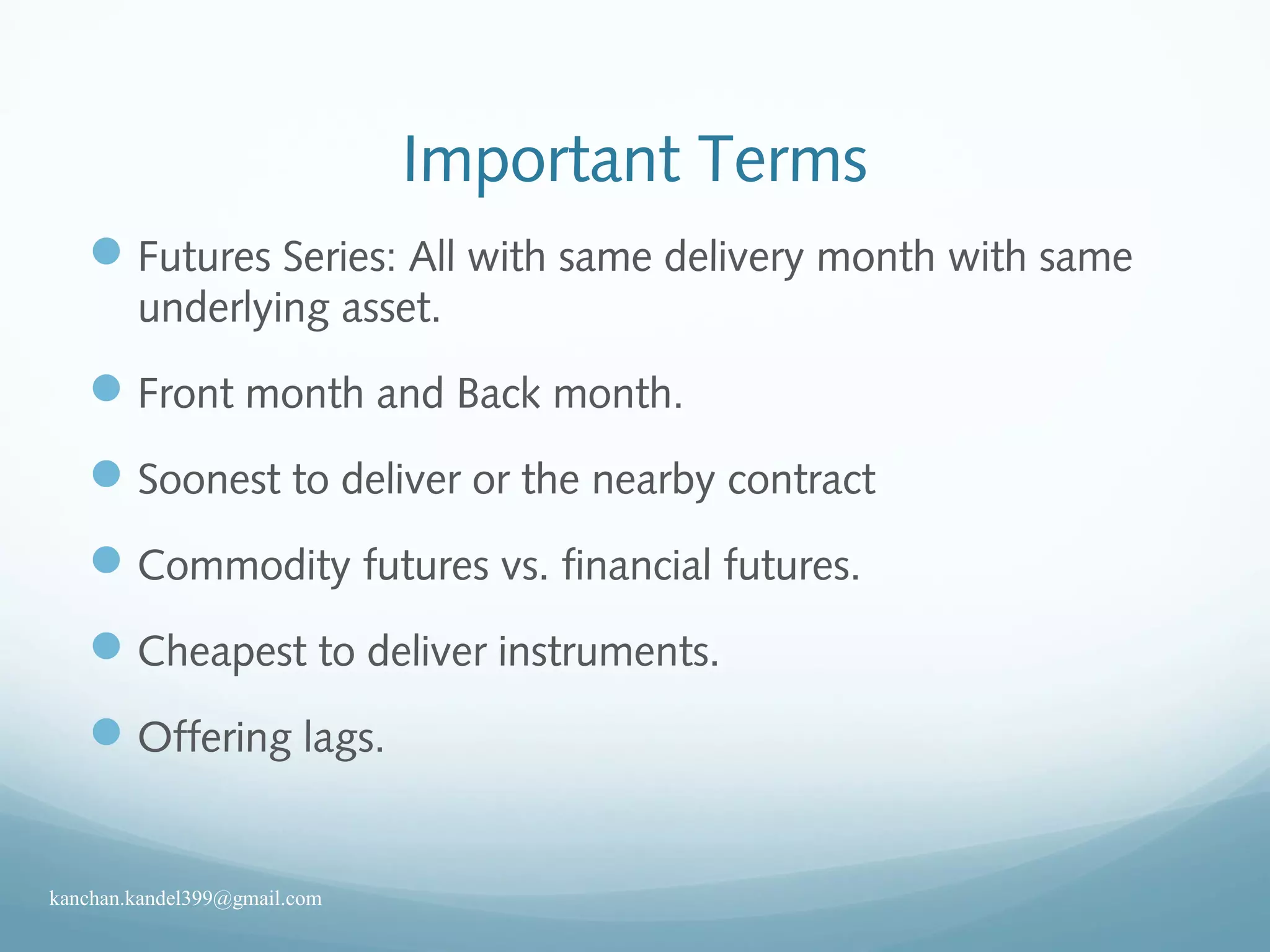 Important Terms
Futures Series: All with same delivery month with same
underlying asset.
Front month and Back month.
Soonest to deliver or the nearby contract
Commodity futures vs. financial futures.
Cheapest to deliver instruments.
Offering lags.
kanchan.kandel399@gmail.com
 