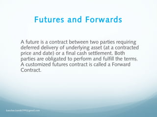 Futures and Forwards
A future is a contract between two parties requiring
deferred delivery of underlying asset (at a contracted
price and date) or a final cash settlement. Both
parties are obligated to perform and fulfill the terms.
A customized futures contract is called a Forward
Contract.
kanchan.kandel399@gmail.com
 