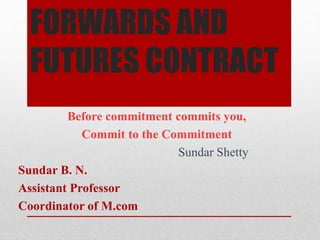 FORWARDS AND
FUTURES CONTRACT
Before commitment commits you,
Commit to the Commitment
Sundar Shetty
Sundar B. N.
Assistant Professor
Coordinator of M.com
 