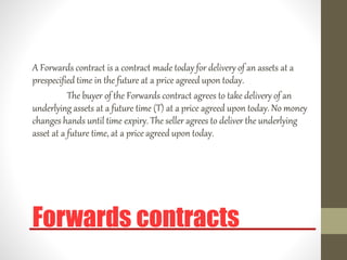 Forwards contracts
A Forwards contract is a contract made today for delivery of an assets at a
prespecified time in the future at a price agreed upon today.
The buyer of the Forwards contract agrees to take delivery of an
underlying assets at a future time (T) at a price agreed upon today. No money
changes hands until time expiry. The seller agrees to deliver the underlying
asset at a future time, at a price agreed upon today.
 