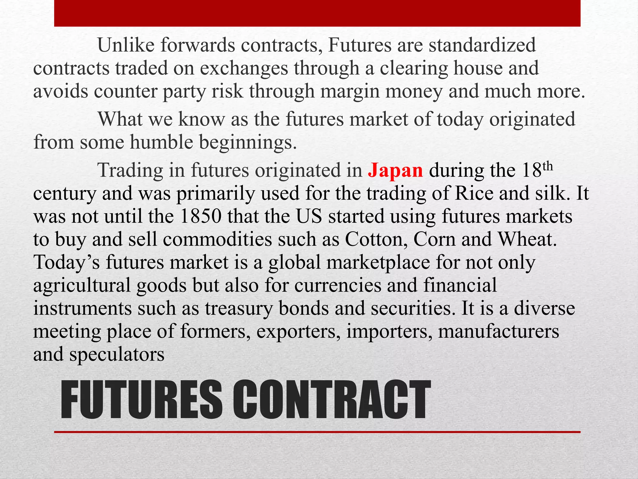 FUTURES CONTRACT
Unlike forwards contracts, Futures are standardized
contracts traded on exchanges through a clearing house and
avoids counter party risk through margin money and much more.
What we know as the futures market of today originated
from some humble beginnings.
Trading in futures originated in Japan during the 18th
century and was primarily used for the trading of Rice and silk. It
was not until the 1850 that the US started using futures markets
to buy and sell commodities such as Cotton, Corn and Wheat.
Today’s futures market is a global marketplace for not only
agricultural goods but also for currencies and financial
instruments such as treasury bonds and securities. It is a diverse
meeting place of formers, exporters, importers, manufacturers
and speculators
 