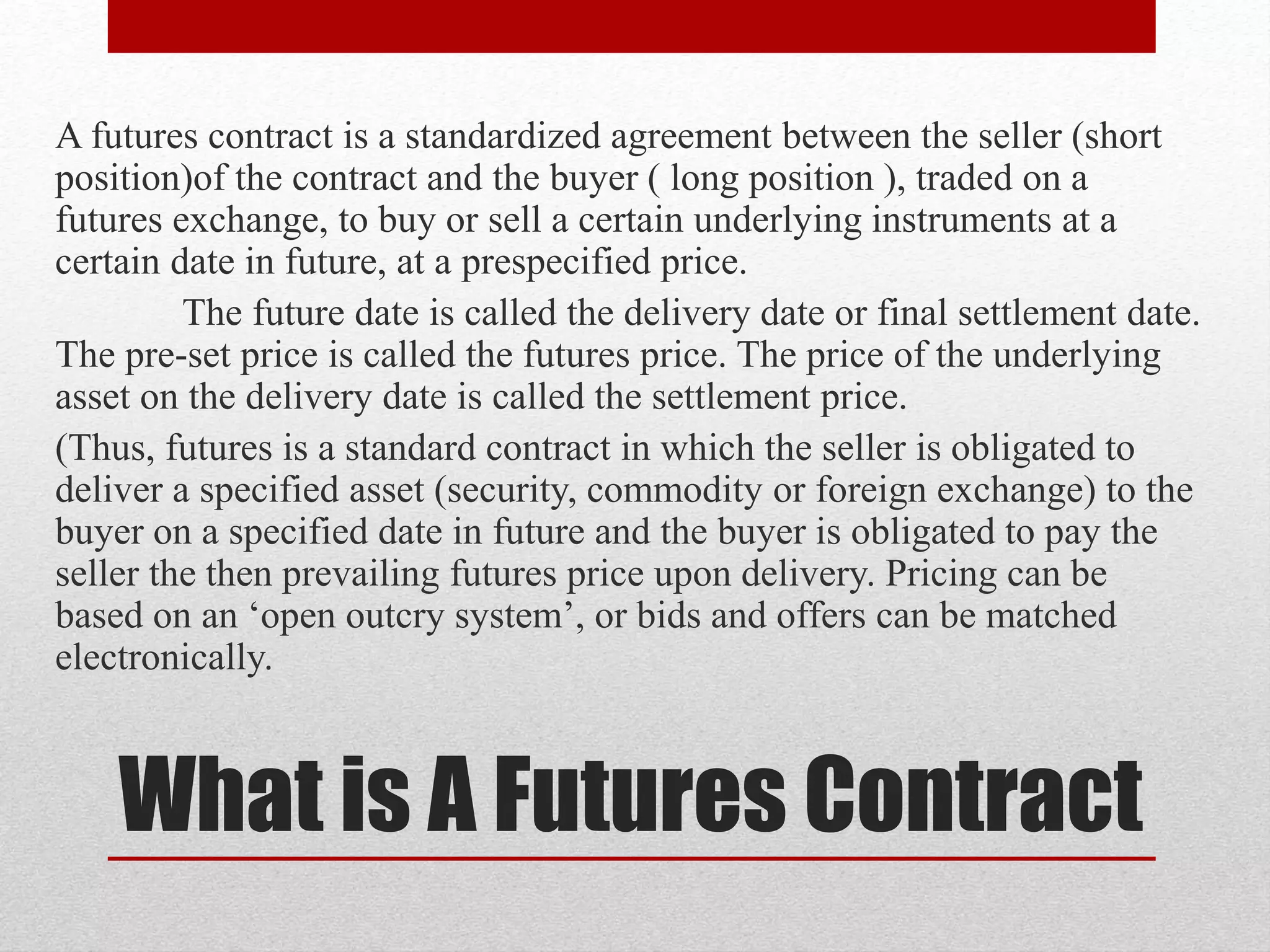 What is A Futures Contract
A futures contract is a standardized agreement between the seller (short
position)of the contract and the buyer ( long position ), traded on a
futures exchange, to buy or sell a certain underlying instruments at a
certain date in future, at a prespecified price.
The future date is called the delivery date or final settlement date.
The pre-set price is called the futures price. The price of the underlying
asset on the delivery date is called the settlement price.
(Thus, futures is a standard contract in which the seller is obligated to
deliver a specified asset (security, commodity or foreign exchange) to the
buyer on a specified date in future and the buyer is obligated to pay the
seller the then prevailing futures price upon delivery. Pricing can be
based on an ‘open outcry system’, or bids and offers can be matched
electronically.
 