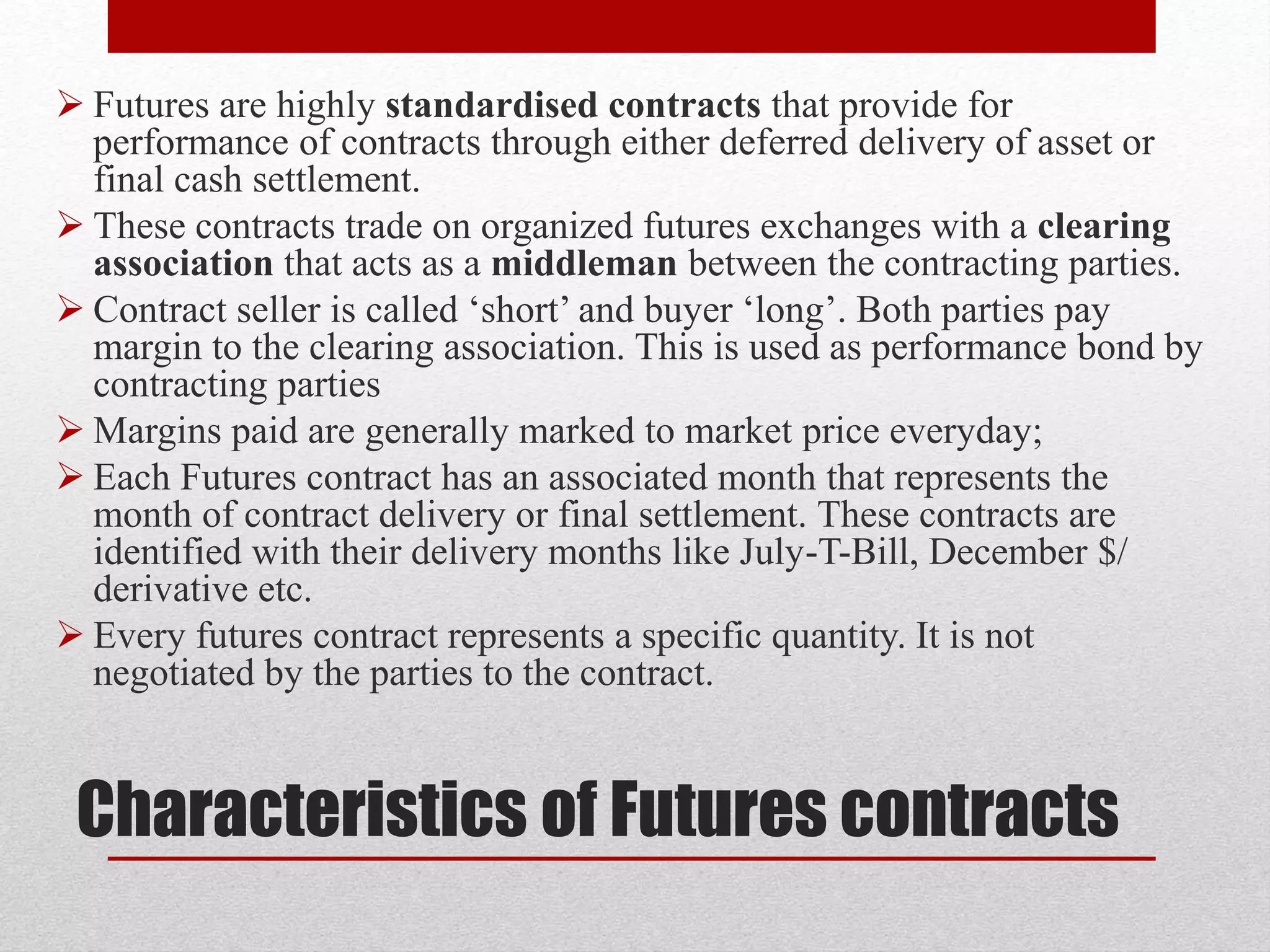 Characteristics of Futures contracts
 Futures are highly standardised contracts that provide for
performance of contracts through either deferred delivery of asset or
final cash settlement.
 These contracts trade on organized futures exchanges with a clearing
association that acts as a middleman between the contracting parties.
 Contract seller is called ‘short’ and buyer ‘long’. Both parties pay
margin to the clearing association. This is used as performance bond by
contracting parties
 Margins paid are generally marked to market price everyday;
 Each Futures contract has an associated month that represents the
month of contract delivery or final settlement. These contracts are
identified with their delivery months like July-T-Bill, December $/
derivative etc.
 Every futures contract represents a specific quantity. It is not
negotiated by the parties to the contract.
 