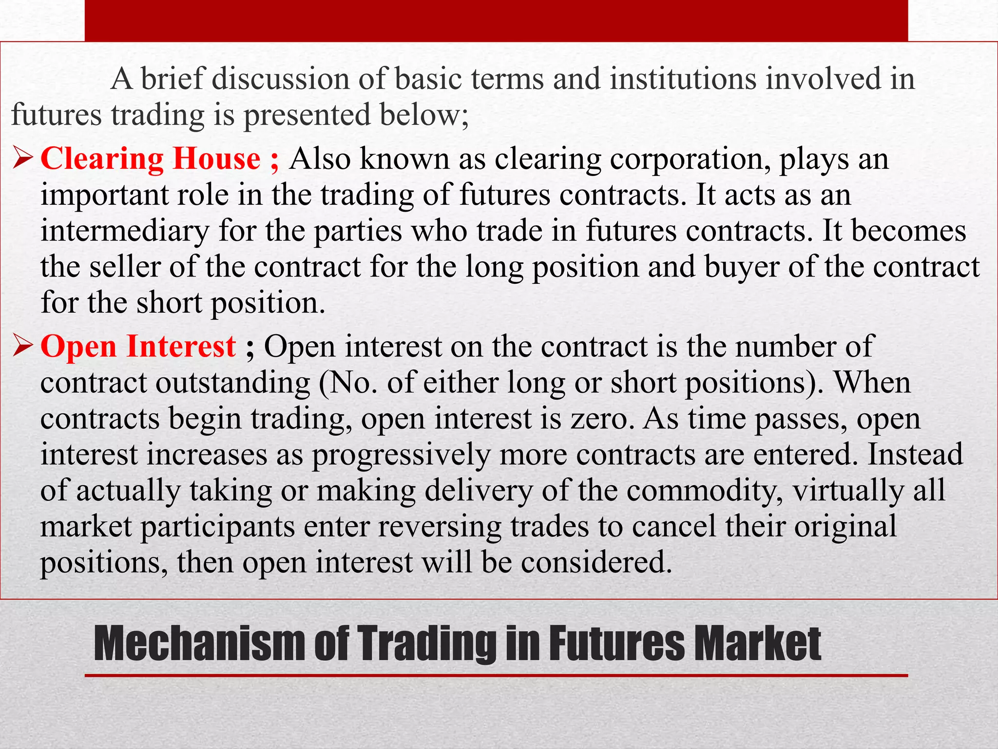Mechanism of Trading in Futures Market
A brief discussion of basic terms and institutions involved in
futures trading is presented below;
Clearing House ; Also known as clearing corporation, plays an
important role in the trading of futures contracts. It acts as an
intermediary for the parties who trade in futures contracts. It becomes
the seller of the contract for the long position and buyer of the contract
for the short position.
Open Interest ; Open interest on the contract is the number of
contract outstanding (No. of either long or short positions). When
contracts begin trading, open interest is zero. As time passes, open
interest increases as progressively more contracts are entered. Instead
of actually taking or making delivery of the commodity, virtually all
market participants enter reversing trades to cancel their original
positions, then open interest will be considered.
 