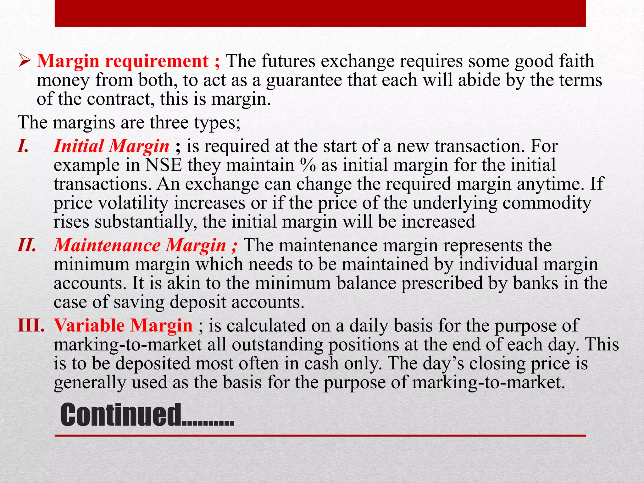 Continued……….
 Margin requirement ; The futures exchange requires some good faith
money from both, to act as a guarantee that each will abide by the terms
of the contract, this is margin.
The margins are three types;
I. Initial Margin ; is required at the start of a new transaction. For
example in NSE they maintain % as initial margin for the initial
transactions. An exchange can change the required margin anytime. If
price volatility increases or if the price of the underlying commodity
rises substantially, the initial margin will be increased
II. Maintenance Margin ; The maintenance margin represents the
minimum margin which needs to be maintained by individual margin
accounts. It is akin to the minimum balance prescribed by banks in the
case of saving deposit accounts.
III. Variable Margin ; is calculated on a daily basis for the purpose of
marking-to-market all outstanding positions at the end of each day. This
is to be deposited most often in cash only. The day’s closing price is
generally used as the basis for the purpose of marking-to-market.
 