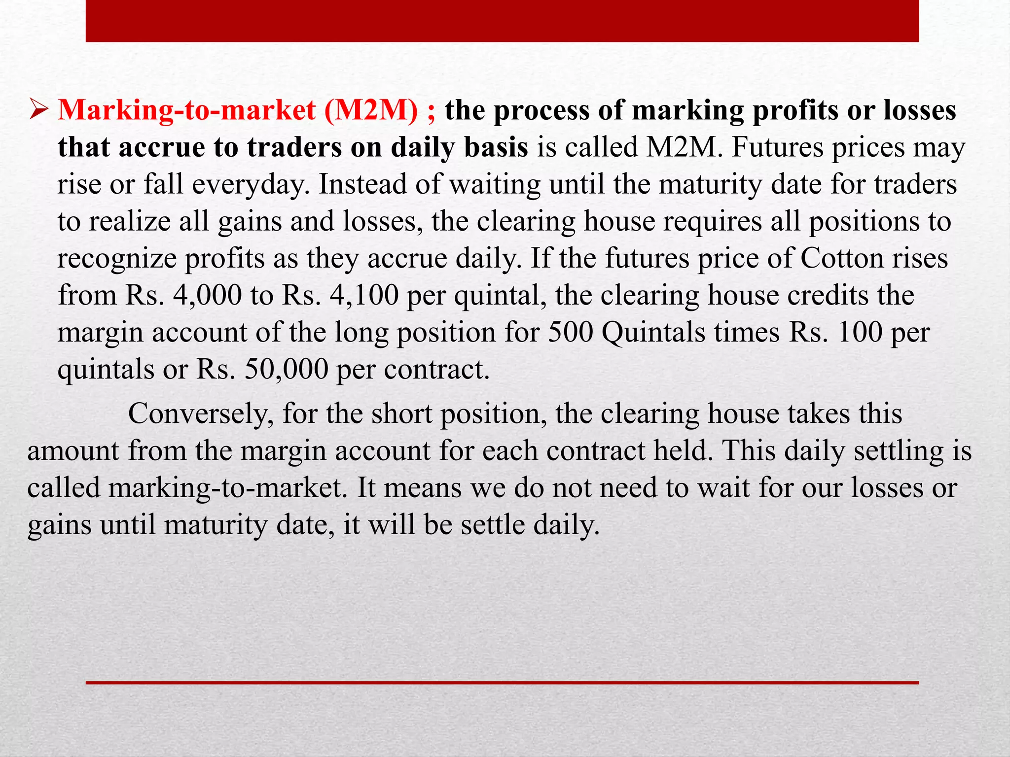  Marking-to-market (M2M) ; the process of marking profits or losses
that accrue to traders on daily basis is called M2M. Futures prices may
rise or fall everyday. Instead of waiting until the maturity date for traders
to realize all gains and losses, the clearing house requires all positions to
recognize profits as they accrue daily. If the futures price of Cotton rises
from Rs. 4,000 to Rs. 4,100 per quintal, the clearing house credits the
margin account of the long position for 500 Quintals times Rs. 100 per
quintals or Rs. 50,000 per contract.
Conversely, for the short position, the clearing house takes this
amount from the margin account for each contract held. This daily settling is
called marking-to-market. It means we do not need to wait for our losses or
gains until maturity date, it will be settle daily.
 