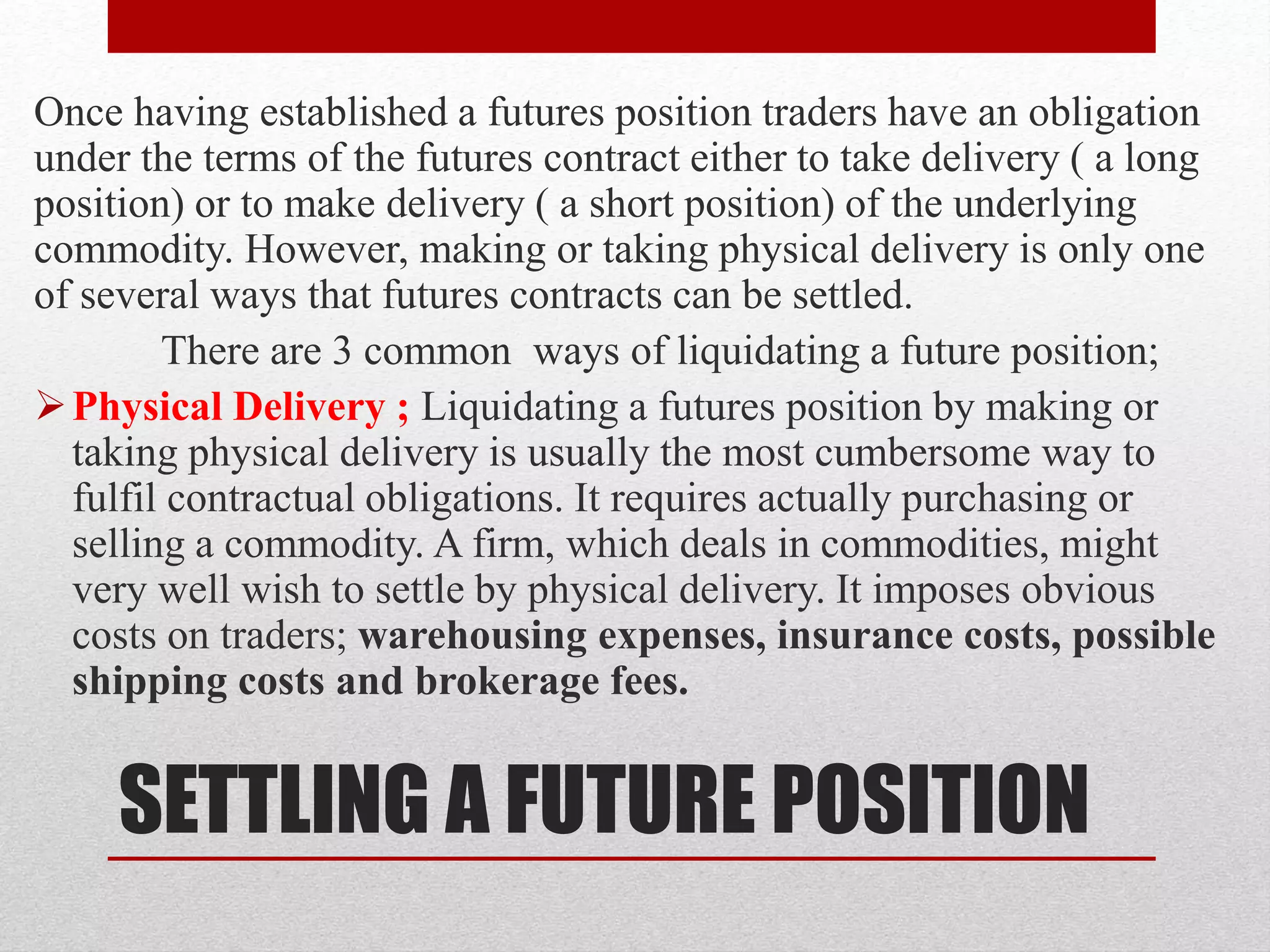 SETTLING A FUTURE POSITION
Once having established a futures position traders have an obligation
under the terms of the futures contract either to take delivery ( a long
position) or to make delivery ( a short position) of the underlying
commodity. However, making or taking physical delivery is only one
of several ways that futures contracts can be settled.
There are 3 common ways of liquidating a future position;
Physical Delivery ; Liquidating a futures position by making or
taking physical delivery is usually the most cumbersome way to
fulfil contractual obligations. It requires actually purchasing or
selling a commodity. A firm, which deals in commodities, might
very well wish to settle by physical delivery. It imposes obvious
costs on traders; warehousing expenses, insurance costs, possible
shipping costs and brokerage fees.
 