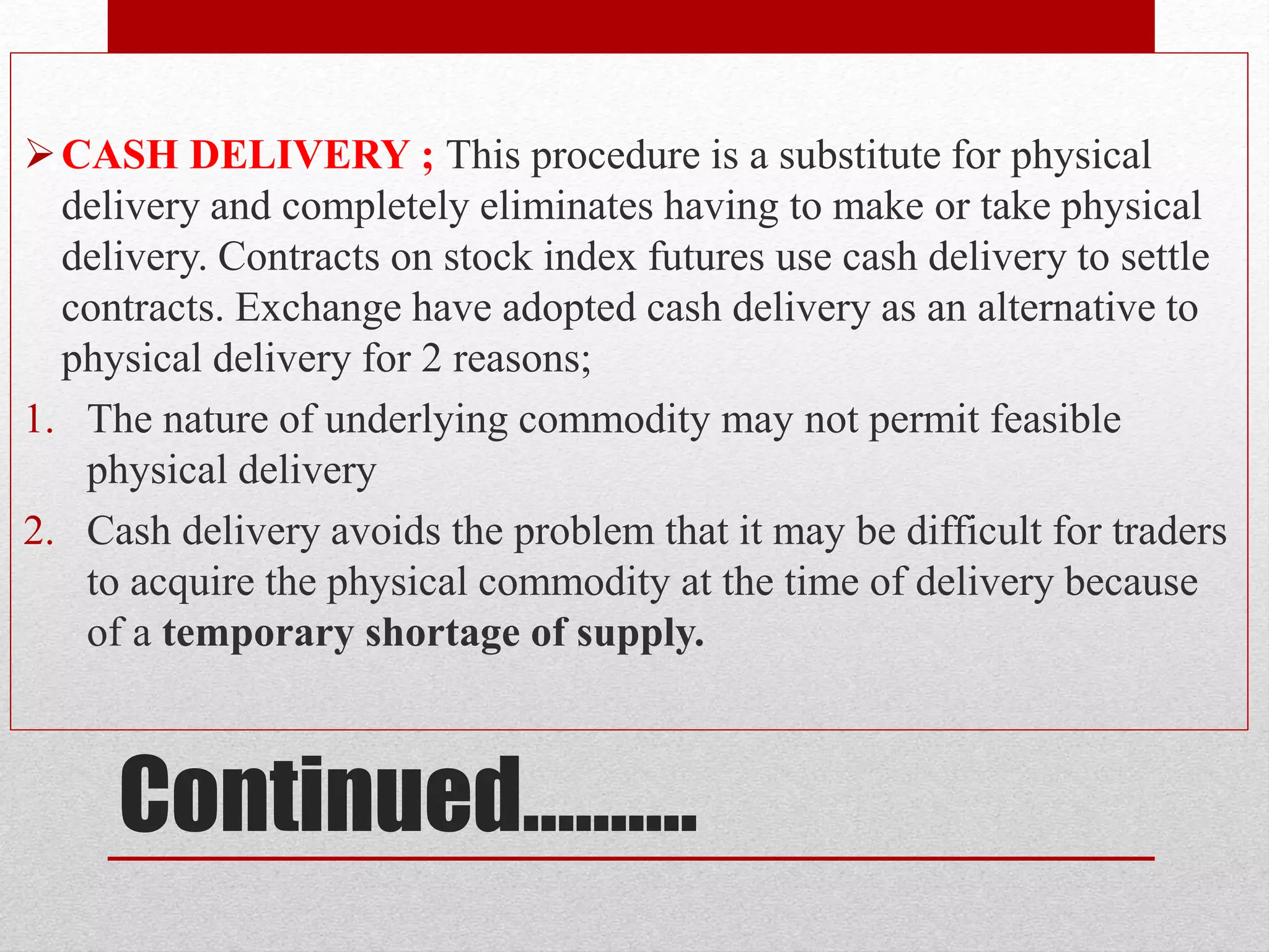Continued……….
CASH DELIVERY ; This procedure is a substitute for physical
delivery and completely eliminates having to make or take physical
delivery. Contracts on stock index futures use cash delivery to settle
contracts. Exchange have adopted cash delivery as an alternative to
physical delivery for 2 reasons;
1. The nature of underlying commodity may not permit feasible
physical delivery
2. Cash delivery avoids the problem that it may be difficult for traders
to acquire the physical commodity at the time of delivery because
of a temporary shortage of supply.
 