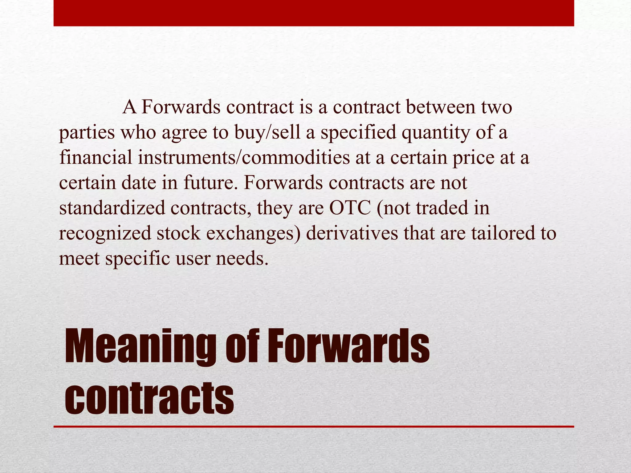 Meaning of Forwards
contracts
A Forwards contract is a contract between two
parties who agree to buy/sell a specified quantity of a
financial instruments/commodities at a certain price at a
certain date in future. Forwards contracts are not
standardized contracts, they are OTC (not traded in
recognized stock exchanges) derivatives that are tailored to
meet specific user needs.
 