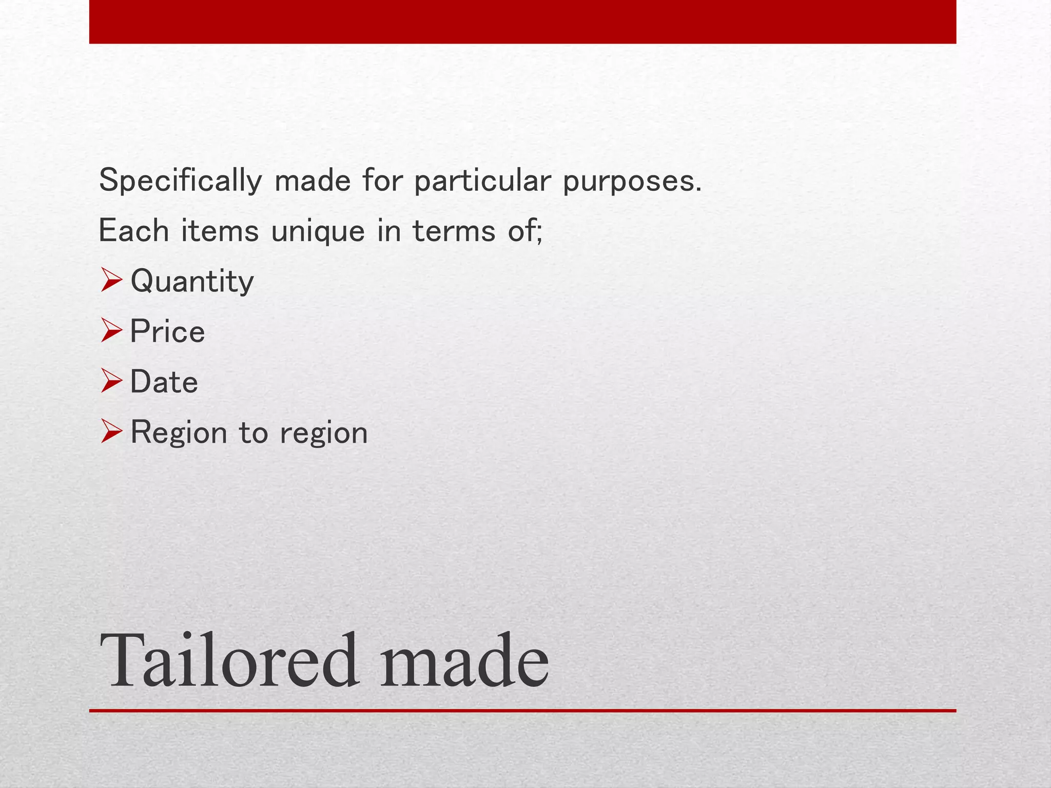 Tailored made
Specifically made for particular purposes.
Each items unique in terms of;
Quantity
Price
Date
Region to region
 