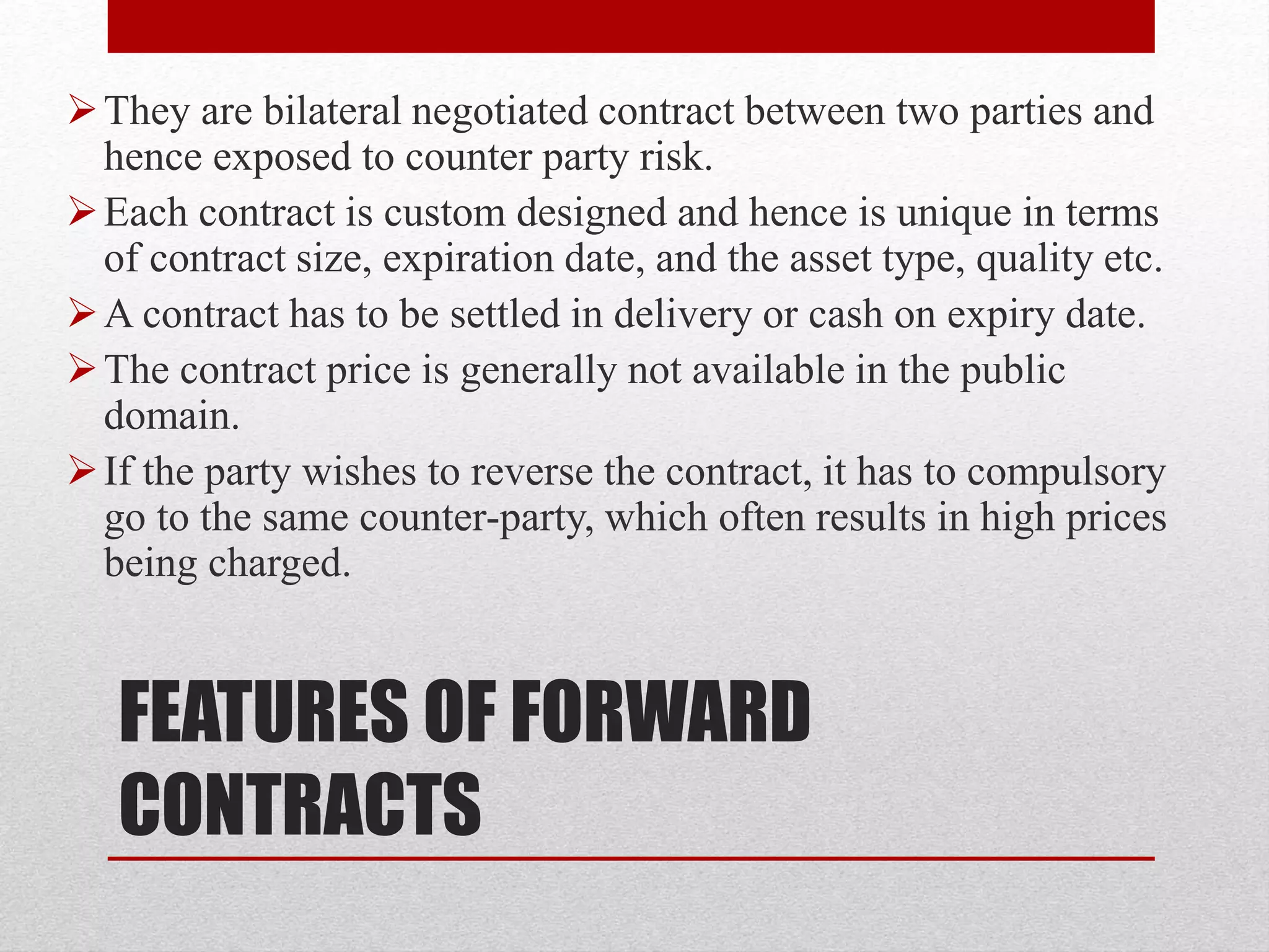 FEATURES OF FORWARD
CONTRACTS
They are bilateral negotiated contract between two parties and
hence exposed to counter party risk.
Each contract is custom designed and hence is unique in terms
of contract size, expiration date, and the asset type, quality etc.
A contract has to be settled in delivery or cash on expiry date.
The contract price is generally not available in the public
domain.
If the party wishes to reverse the contract, it has to compulsory
go to the same counter-party, which often results in high prices
being charged.
 