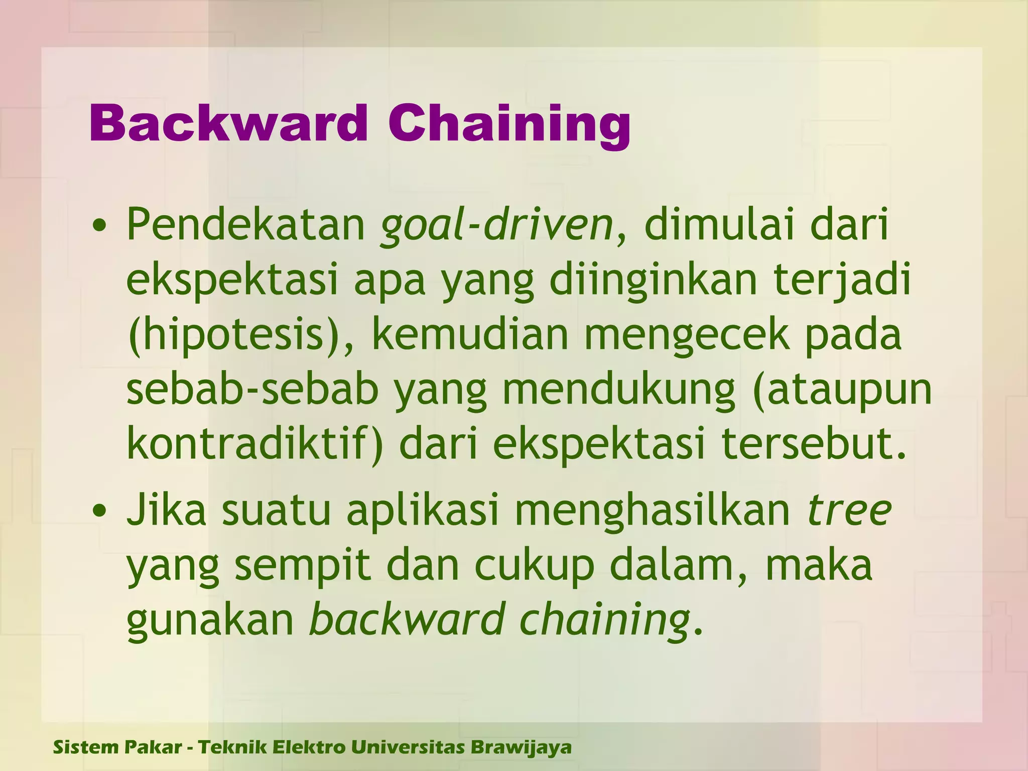 Backward Chaining Pendekatan  goal-driven , dimulai dari ekspektasi apa yang diinginkan terjadi (hipotesis), kemudian mengecek pada sebab-sebab yang mendukung (ataupun kontradiktif) dari ekspektasi tersebut. Jika suatu aplikasi menghasilkan  tree  yang sempit dan cukup dalam, maka gunakan  backward chaining . 