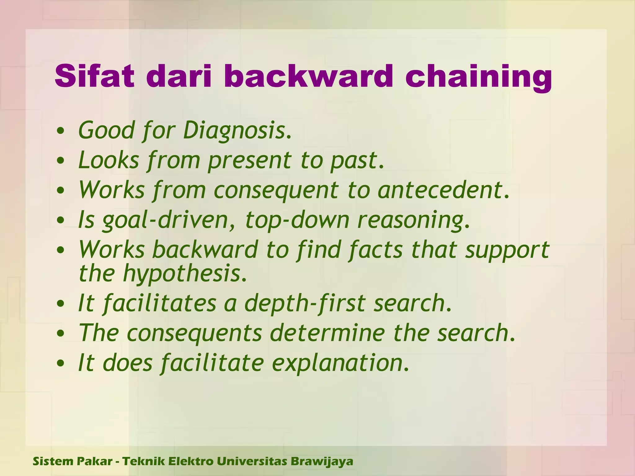 Sifat dari backward chaining Good for Diagnosis. Looks from present to past. Works from consequent to antecedent. Is goal-driven, top-down reasoning. Works backward to find facts that support the hypothesis. It facilitates a depth-first search. The consequents determine the search. It does facilitate explanation. 