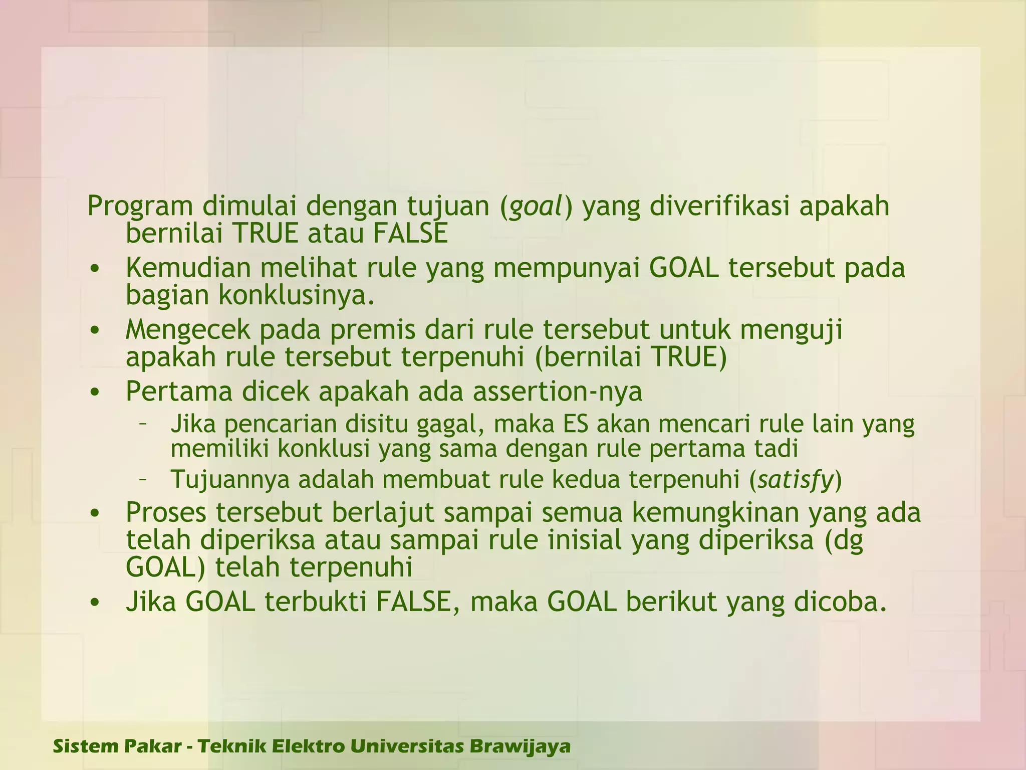 Program dimulai dengan tujuan ( goal ) yang diverifikasi apakah bernilai TRUE atau FALSE Kemudian melihat rule yang mempunyai GOAL tersebut pada bagian konklusinya. Mengecek pada premis dari rule tersebut untuk menguji apakah rule tersebut terpenuhi (bernilai TRUE) Pertama dicek apakah ada assertion-nya Jika pencarian disitu gagal, maka ES akan mencari rule lain yang memiliki konklusi yang sama dengan rule pertama tadi Tujuannya adalah membuat rule kedua terpenuhi ( satisfy ) Proses tersebut berlajut sampai semua kemungkinan yang ada telah diperiksa atau sampai rule inisial yang diperiksa (dg GOAL) telah terpenuhi Jika GOAL terbukti FALSE, maka GOAL berikut yang dicoba. 