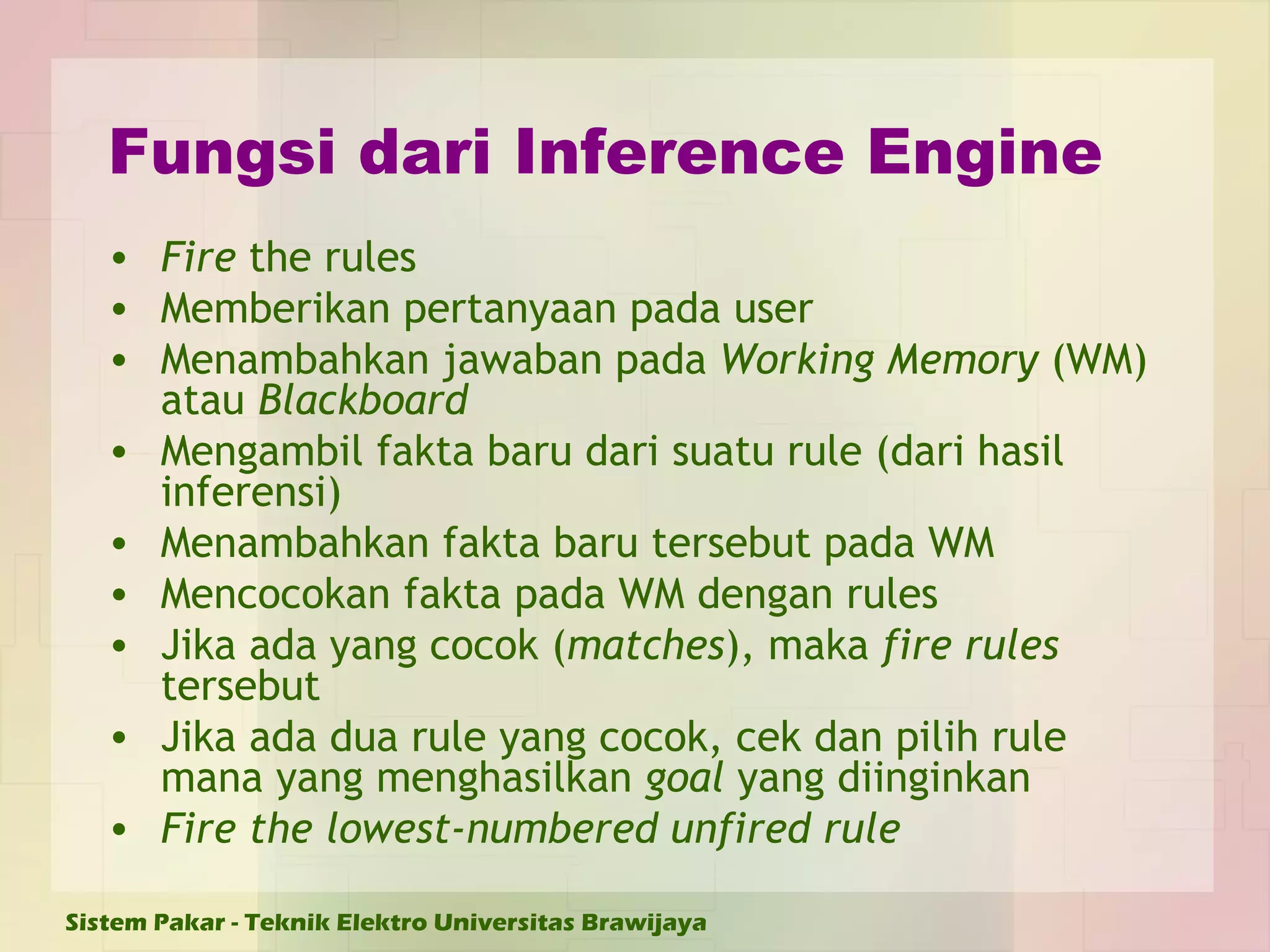 Fungsi dari Inference Engine Fire  the rules Memberikan pertanyaan pada user Menambahkan jawaban pada  Working Memory  (WM)   atau  Blackboard Mengambil fakta baru dari suatu rule (dari hasil inferensi) Menambahkan fakta baru tersebut pada WM Mencocokan fakta pada WM dengan rules Jika ada yang cocok ( matches ), maka  fire rules  tersebut Jika ada dua rule yang cocok, cek dan pilih rule mana yang menghasilkan  goal  yang diinginkan Fire the lowest-numbered unfired rule 