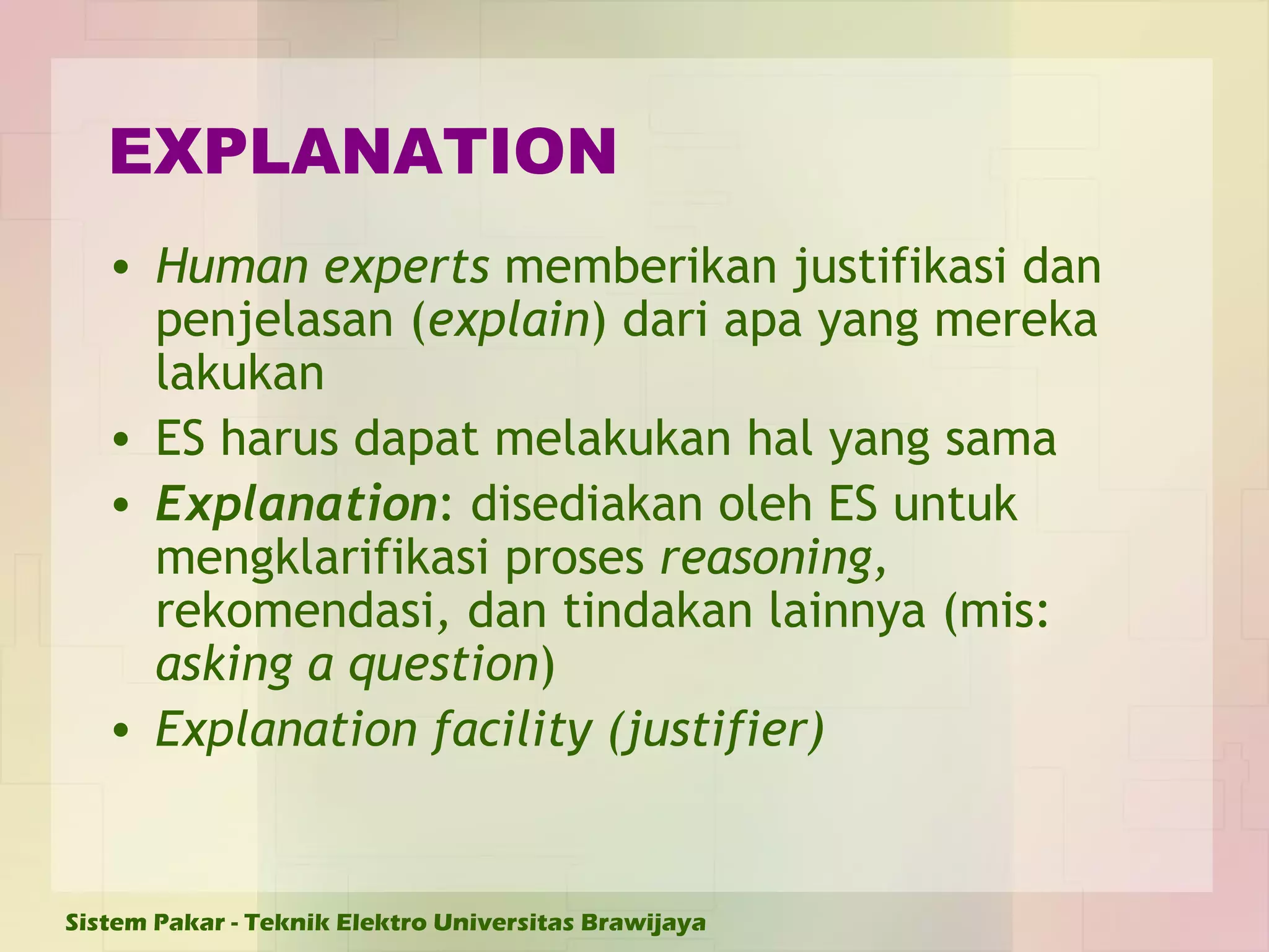 EXPLANATION Human experts  memberikan justifikasi dan penjelasan ( explain ) dari apa yang mereka lakukan ES harus dapat melakukan hal yang sama Explanation : disediakan oleh ES untuk mengklarifikasi proses  reasoning,  rekomendasi ,  dan tindakan lainnya (mis:  asking a question ) Explanation facility (justifier) 