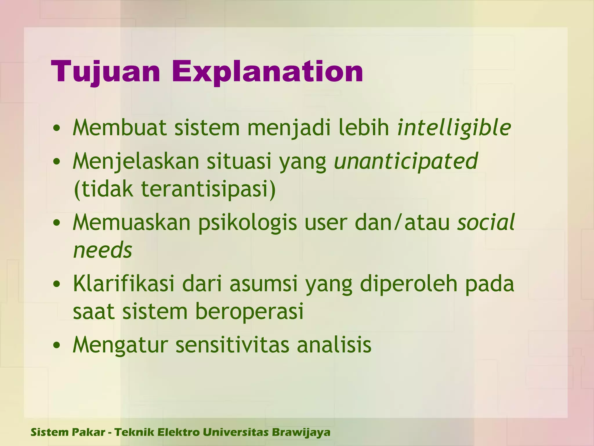 Tujuan Explanation Membuat sistem menjadi lebih  intelligible Menjelaskan situasi yang  unanticipated  (tidak terantisipasi) Memuaskan psikologis user dan/atau  social needs Klarifikasi dari asumsi yang diperoleh pada saat sistem beroperasi  Mengatur sensitivitas analisis  