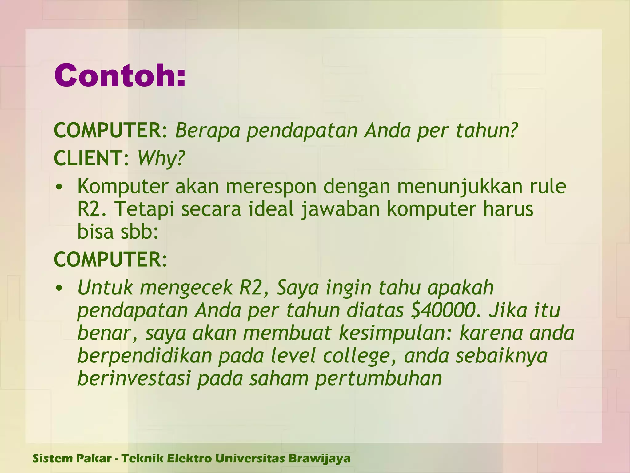 Contoh: COMPUTER :  Berapa pendapatan Anda per tahun? CLIENT :  Why? Komputer akan merespon dengan menunjukkan rule R2.  Tetapi secara ideal jawaban komputer harus bisa sbb: COMPUTER : Untuk mengecek R2, Saya ingin tahu apakah pendapatan Anda per tahun diatas $40000. Jika itu benar, saya akan membuat kesimpulan: karena anda berpendidikan pada level college, anda sebaiknya berinvestasi pada saham pertumbuhan 