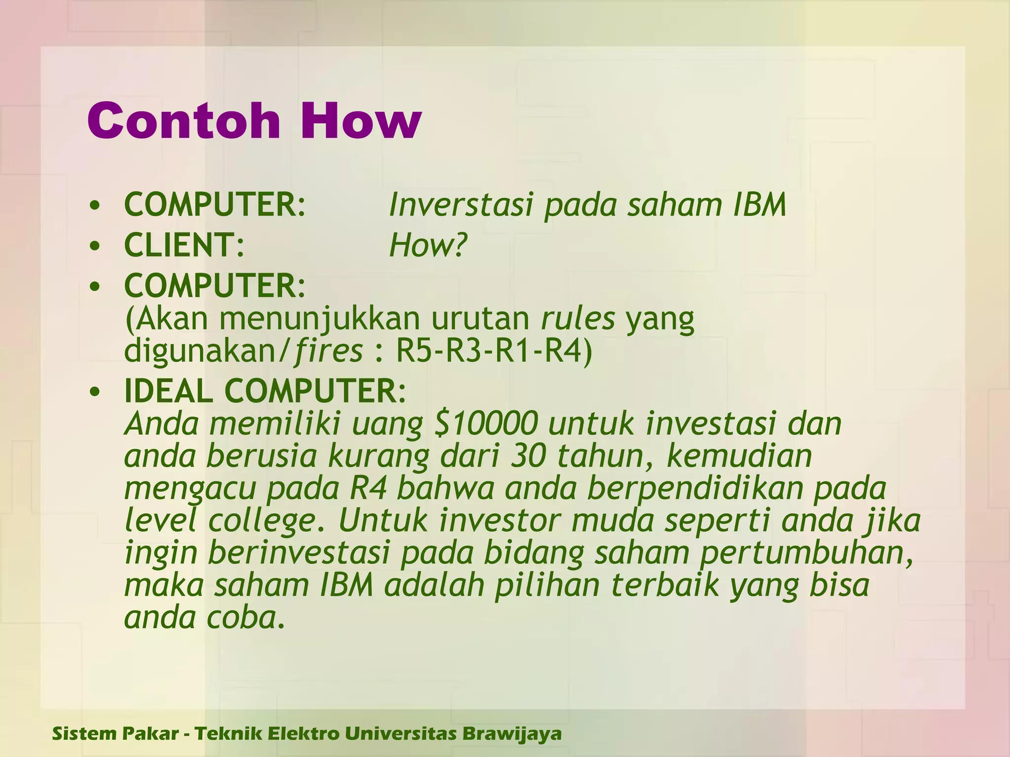 Contoh How COMPUTER : Inverstasi pada saham IBM CLIENT : How? COMPUTER : (Akan menunjukkan urutan  rules  yang digunakan/ fires  : R5-R3-R1-R4)  IDEAL COMPUTER :  Anda memiliki uang $10000 untuk investasi dan anda berusia kurang dari 30 tahun, kemudian mengacu pada R4 bahwa anda berpendidikan pada level college. Untuk investor muda seperti anda jika ingin berinvestasi pada bidang saham pertumbuhan, maka saham IBM adalah pilihan terbaik yang bisa anda coba.   
