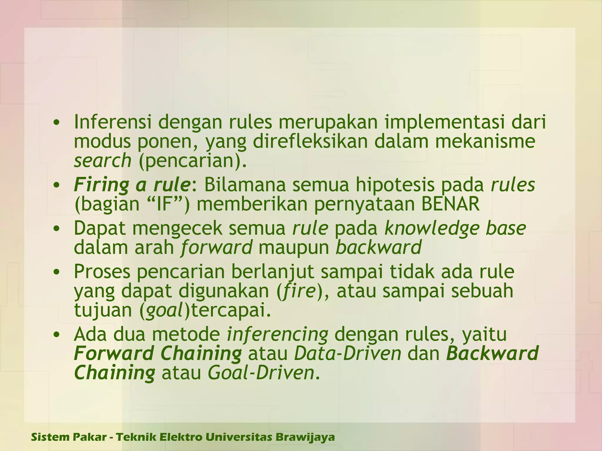 Inferensi dengan rules merupakan implementasi dari modus ponen, yang direfleksikan dalam mekanisme  search  (pencarian). Firing a rule : Bilamana semua hipotesis pada  rules  (bagian “IF”) memberikan pernyataan BENAR Dapat mengecek semua  rule  pada  knowledge base  dalam arah  forward  maupun  backward Proses pencarian berlanjut sampai tidak ada rule yang dapat digunakan ( fire ), atau sampai sebuah tujuan ( goal )tercapai.  Ada dua metode  inferencing  dengan rules, yaitu  Forward Chaining  atau  Data-Driven  dan  Backward Chaining  atau  Goal-Driven . 