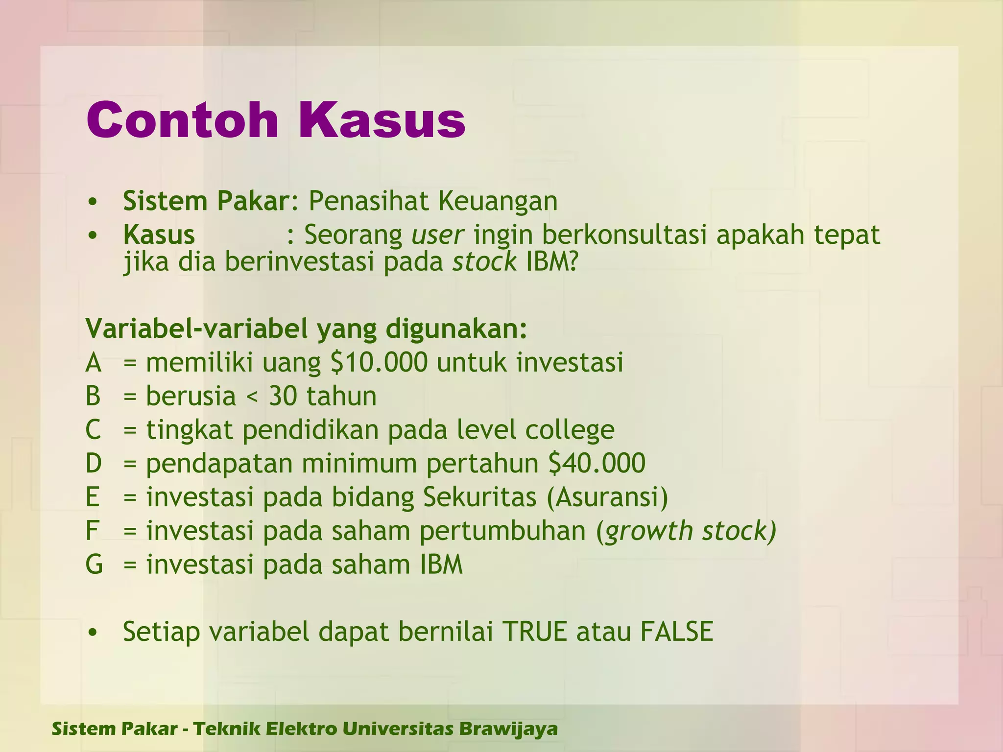 Contoh Kasus Sistem Pakar : Penasihat Keuangan Kasus : Seorang  user  ingin berkonsultasi apakah tepat jika dia berinvestasi pada  stock  IBM? Variabel-variabel yang digunakan: A = memiliki uang $10.000 untuk investasi B = berusia < 30 tahun C = tingkat pendidikan pada level college D = pendapatan minimum pertahun $40.000 E = investasi pada bidang Sekuritas (Asuransi) F = investasi pada saham pertumbuhan ( growth stock) G = investasi pada saham IBM  Setiap variabel dapat bernilai TRUE atau FALSE 