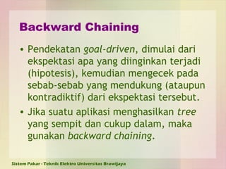 Backward Chaining Pendekatan  goal-driven , dimulai dari ekspektasi apa yang diinginkan terjadi (hipotesis), kemudian mengecek pada sebab-sebab yang mendukung (ataupun kontradiktif) dari ekspektasi tersebut. Jika suatu aplikasi menghasilkan  tree  yang sempit dan cukup dalam, maka gunakan  backward chaining . 