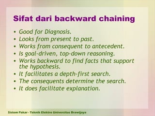 Sifat dari backward chaining Good for Diagnosis. Looks from present to past. Works from consequent to antecedent. Is goal-driven, top-down reasoning. Works backward to find facts that support the hypothesis. It facilitates a depth-first search. The consequents determine the search. It does facilitate explanation. 