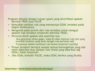 Program dimulai dengan tujuan ( goal ) yang diverifikasi apakah bernilai TRUE atau FALSE Kemudian melihat rule yang mempunyai GOAL tersebut pada bagian konklusinya. Mengecek pada premis dari rule tersebut untuk menguji apakah rule tersebut terpenuhi (bernilai TRUE) Pertama dicek apakah ada assertion-nya Jika pencarian disitu gagal, maka ES akan mencari rule lain yang memiliki konklusi yang sama dengan rule pertama tadi Tujuannya adalah membuat rule kedua terpenuhi ( satisfy ) Proses tersebut berlajut sampai semua kemungkinan yang ada telah diperiksa atau sampai rule inisial yang diperiksa (dg GOAL) telah terpenuhi Jika GOAL terbukti FALSE, maka GOAL berikut yang dicoba. 