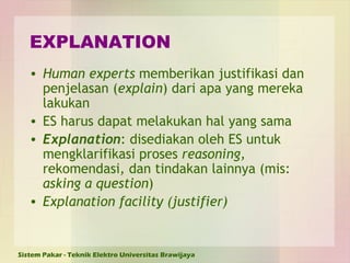 EXPLANATION Human experts  memberikan justifikasi dan penjelasan ( explain ) dari apa yang mereka lakukan ES harus dapat melakukan hal yang sama Explanation : disediakan oleh ES untuk mengklarifikasi proses  reasoning,  rekomendasi ,  dan tindakan lainnya (mis:  asking a question ) Explanation facility (justifier) 