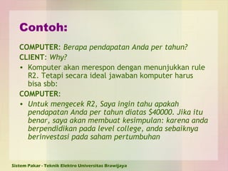 Contoh: COMPUTER :  Berapa pendapatan Anda per tahun? CLIENT :  Why? Komputer akan merespon dengan menunjukkan rule R2.  Tetapi secara ideal jawaban komputer harus bisa sbb: COMPUTER : Untuk mengecek R2, Saya ingin tahu apakah pendapatan Anda per tahun diatas $40000. Jika itu benar, saya akan membuat kesimpulan: karena anda berpendidikan pada level college, anda sebaiknya berinvestasi pada saham pertumbuhan 